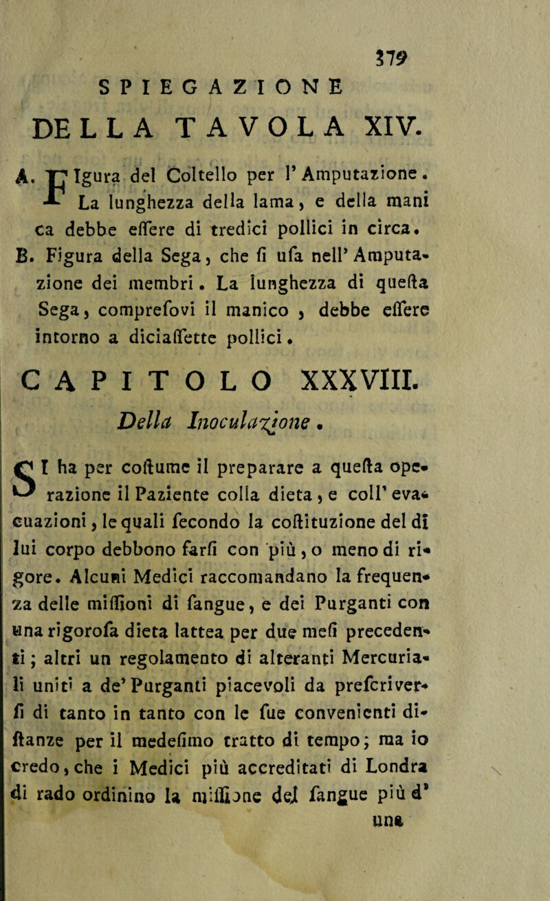 37 9 SPIEGAZIONE DELLA TAVOLA XIV. A. T?Igura del Coltello per l’Amputazione. La lunghezza della lama, e della mani ca debbe effere di tredici pollici in circa. B. Figura della Sega, che fi ufa nell’Amputa¬ zione dei membri. La lunghezza di quella Sega, comprefovi il manico , debbe effere intorno a diciaffette pollici. CAPITOLO XXXVIII. Della Inoculatone • SI ha per collumc il preparare a quella ope- razione il Paziente colla dieta , e coll’ eva* cuazioni, le quali fecondo la coftituzione del d! lui corpo debbono farli con più , o meno di ri* gore. Alcuni Medici raccomandano la frequen* za delle milfioni di fangue, e dei Purganti con unarigorofa dieta lattea per due meli preceden¬ ti ; altri un regolamento di alteranti Mercuria¬ li unit» a de’Purganti piacevoli da prefcriver- fi di tanto in tanto con le fue convenienti di- ftanze per il medefimo tratto di tempo; ma io 4 credo, che i Medici più accreditati di Londra di rado ordinino la mhlione dei fangue più d® una