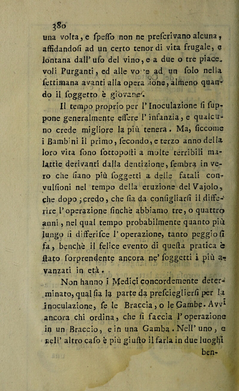 gSo una voltale fpeflb non ne preferivano alcuna ? affidandoli ad un certo tenor di vita frugale, e lontana dall5 ufo del vino, e a due o tre piace, voli Purganti, ed alle vo,f:e ad un folo nella fettimana avanti alla opera ione, almeno quan¬ do il foggetto è giovane'* li tempo proprio per P Inoculazione fi fup- pone generalmente edere P infanzia, e qualcu¬ no crede migliore la più tenera. Ma, ficcome i Bamb’ni il primo, fecondo, e terzo anno della loro vita fono fottopolli a molte terribili ma¬ lattie derivanti dalla dentizione, fembra in ve¬ ro che fiano più foggetti a delle fatali con- vulfioni nel tempo della eruzione delVajoIo, che dopo jcredo, che fia da configliarfi il diffe¬ rire Poperazione finché abbiamo tre, o quattro anni, nel qual tempo probabilmente quanto più lungo li differifee l’operazione, tanto peggiofii fa, benché il felice evento di quella pratica è flato forprenderite ancora ne5 foggetti i più a- yanzati in età* Non hanno i IVfedici concordemente deter¬ minato, qual fia fa parte da prefeieglierfi per la Inoculazione, fe le Braccia, o le Gambe* Avv1 ancora chi ordina, che fi faccia P operazione in un Braccio, e in una Gamba . Nell’ uno , e Bell* altro cafo è più giuflo il farla in due luoghi ben-