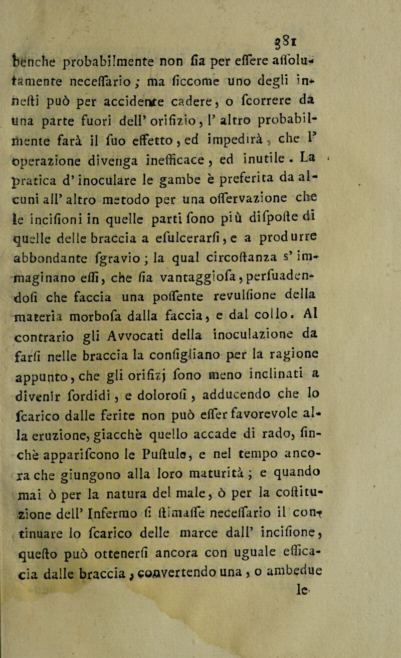 benché probabilmente non fi a per effere aflòlu- tamenfe neceffario ; ma ficcome uno degli in* iiefti può per accidente cadere, o fcorrere da una parte fuori dell’ orifizio, V altro probabil¬ mente farà il filo effetto, ed impedirà,, che l5 Operazione divenga inefficace , ed inutile . La * pratica d’inoculare le gambe è preferita da al¬ cuni ali’ altro metodo per una olfervazione che le incifioni in quelle parti fono più difpolledi quelle delie braccia a efulcerarfi , e a produrre abbondante fgravio ; la qual circoftanza s* ini» maginano effi, che fia vantaggiofa, perfuaden* doli che faccia una potfente revulfione della materia morbofa dalla faccia, e dai colio. Al contrario gli Avvocati della inoculazione da fard nelle braccia la configliano per la ragione appunto, che gli orifizj fono meno inclinati a divenir fordidi, e doloro!!, adducendo che Io fcarico dalle ferite non può elfer favorevole al¬ la eruzione, giacche quello accade di rado, fin¬ che apparirono le Pullulo, e nel tempo anco¬ ra che giungono alla loro maturità ; e quando mai ò per la natura del male, ò per la coftitu- -zione deli’ Infermo fi ftimaffe necelfario il con-? tinuare lo fcarico delle marce dall’ incifione, quello può ottenerli ancora con uguale effica¬ cia dalle braccia * convertendo una , o ambedue le