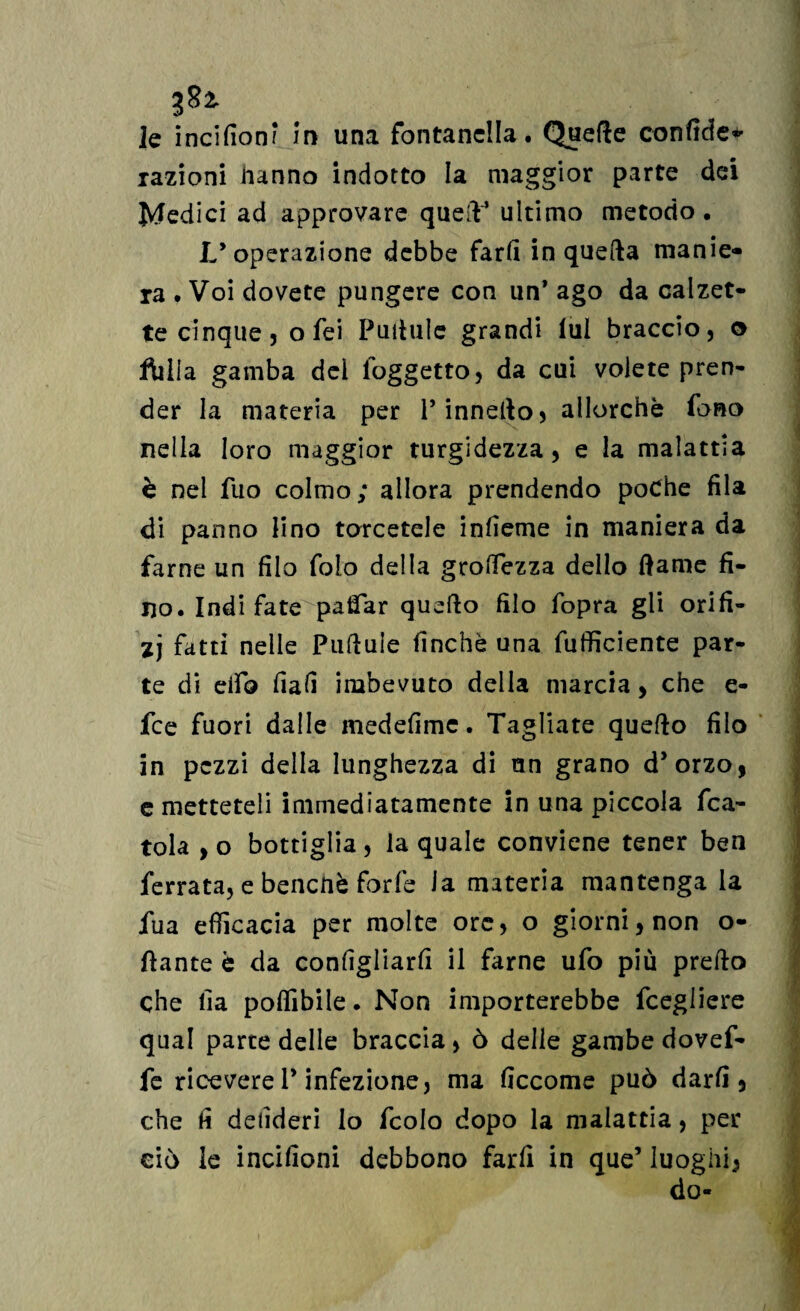 razioni hanno indotto la maggior parte dei Medici ad approvare quell4 ultimo metodo. L’operazione debbe farli in quella manie¬ ra . Voi dovete pungere con un’ ago da calzet¬ te cinque, o fei Puitulc grandi lui braccio, © filila gamba del (oggetto, da cui volete pren¬ der la materia per l’innello, allorché fono nella loro maggior turgidezza, e la malattia è nel fuo colmo; allora prendendo poche fila di panno lino torcetele inlìeme in maniera da farne un filo foio della grofiezza dello dame fi¬ no. Indi fate paifar quello filo fopra gli orifi¬ zi fatti nelle Pulluìe finché una fulficiente par¬ te di elfo fiali imbevuto della marcia, che e- fee fuori dalle medefime. Tagliate quello filo in pezzi della lunghezza di un grano d’orzo, e metteteli immediatamente in una piccola fca- tola , o bottiglia , la quale conviene tener ben ferrata, e benché forfè la materia mantengala fua efficacia per molte ore, o giorni, non o- ftante è da configliarfi il farne ufo più predo che fia polfibile. Non importerebbe fcegliere qual parte delle braccia, ò delle gambe dovef- fe ricevere P infezione, ma ficcome può darli, che li delideri lo fcolo dopo la malattia, per ciò le incifioni debbono farli in que5 luoghi, do-
