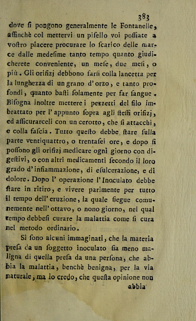 dove fì pongono generalmente le Fontanelle, affinchè col mettervi un pifello voi polliate a voftro piacere procurare lo fcarico delle mar¬ ce dalle medefìme tanto tempo quanto giudi¬ cherete conveniente, un niefe, due meli, o più* Gii orifizj debbono farli colla lancetta per la lunghezza di un grano d’orzo, e tanto pio» fondi, quanto badi folamente per far fangue • Bifogna inoltre mettere i pezzetei del filo im¬ brattato per l’appunto fopra agli Udii orifizi> cd affiorarceli con un cerotto, che fi attacchi , e colia fafeia. Tutto quello debbe Ilare Alila parte ventiquattro, o trentafei ore, e dopo fi poflbno gli orifizi medicare ogni giorno con di- gettivi, o con altri medicamenti fecondo il loro grado d’infiammazione, di efulcerazione, e di dolore. Dopo 1’ operazione l’Inoculato debbe Ilare in ritiro, e vivere parimente per tutto il tempo dell’eruzione, la quale fiegue comu¬ nemente nell’ottavo, o nono giorno, nel qual tempo debbefi curare la malattia come fi cura nel metodo ordinario. Si fono alcuni immaginati, che la materia prefa da un foggetto inoculato fia meno ma¬ ligna di quella prefa da una perfona, che ab¬ bia la malattia, benché benigna, per la via naturale, ma io credo, che quella opinione non abbia \