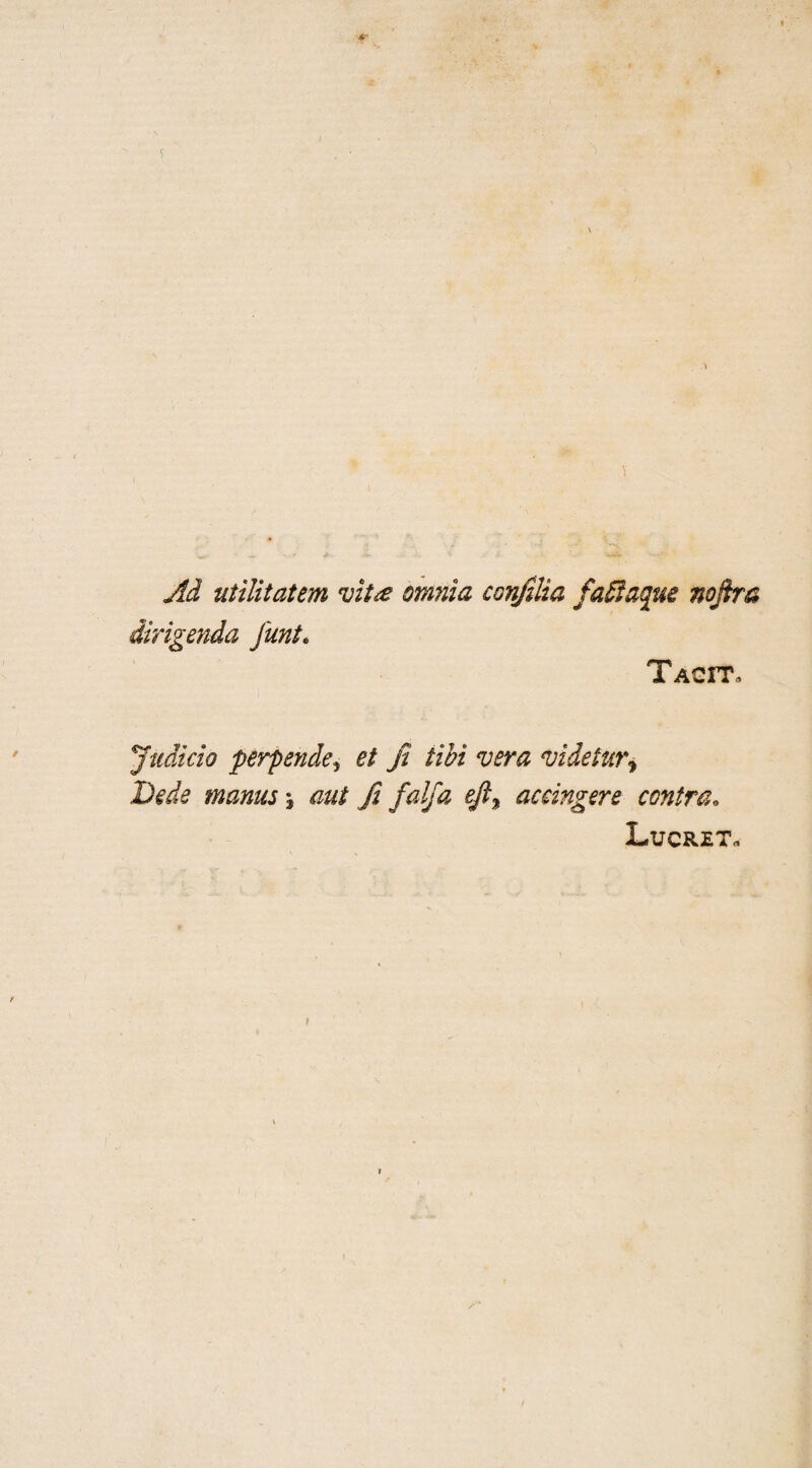 Ad utilitatem vit# omnia conjilia faftaque noftra dirigenda funt. Tacit. Judicio perpsnde, et Ji tibi vera videtur^ Bede manus \ aui Ji falfa efi% accingere contra. Lucret.