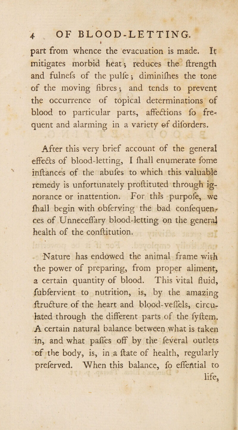 part from whence the evacuation is made. It mitigates morbid heat; reduces the flrength and fulnefs of the pulfe; diminifhes the tone of the moving fibres •, and tends to prevent the occurrence of topical determinations of blood to particular parts, affehtions fo fre¬ quent and alarming in a variety ©f diforders. After this very brief account of the general effefts of blood-letting, I fhall enumerate feme inflances of the abufes to which this valuable remedy is unfortunately proflituted through ig¬ norance or inattention. For this purpofe, we fhall begin with obferving the bad confequem ces of Unneceffary blood-letting on the general health of the conftitution. Nature has endowed the animal frame with the power of preparing, from proper aliment, a certain quantity of blood. This vital fluid, fubfervient to nutrition, is, by the amazing Frufture of the heart and blood-veflels, circu¬ lated through the different parts of the fyftem. A certain natural balance between what is taken in, and what paffes off by the feveral outlets of the body, is, in a flate of health, regularly preferved. When this balance, fo effential to life.