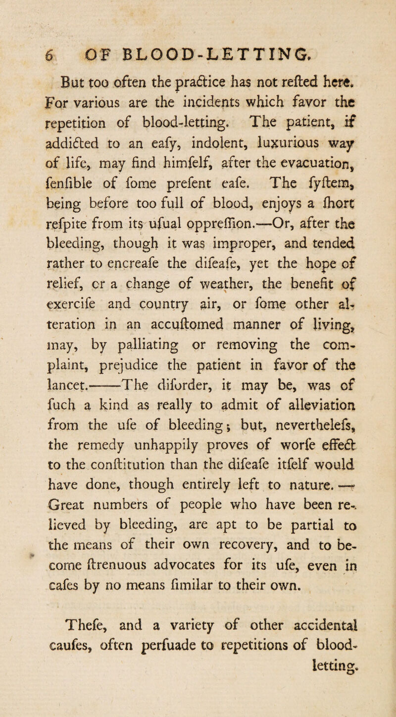 But too often the pradtice has not refted here. For various are the incidents which favor the repetition of blood-letting. The patient, if addidted to an eafy, indolent, luxurious way of life, may find himfelf, after the evacuation, fenfible of fome prefent cafe. The fyflem, being before too full of blood, enjoys a fhort refpite from its ufual oppreflion.—Or, after the bleeding, though it was improper, and tended rather to encreafe the difeafe, yet the hope of relief, or a change of weather, the benefit of exercife and country air, or fome other al¬ teration in an accuftomed manner of living, may, by palliating or removing the com¬ plaint, prejudice the patient in favor of the lancet.-The diforder, it may be, was of fuch a kind as really to admit of alleviation from the ufe of bleeding *, but, neverthelefs, the remedy unhappily proves of worfe effedt to the conftitution than the difeafe itfelf would have done, though entirely left to nature. —- Great numbers of people who have been re-> lieved by bleeding, are apt to be partial to the means of their own recovery, and to be¬ come ftrenuous advocates for its ufe, even in cafes by no means fimilar to their own. Thefe, and a variety of other accidental caufes, often perfuade to repetitions of blood¬ letting.