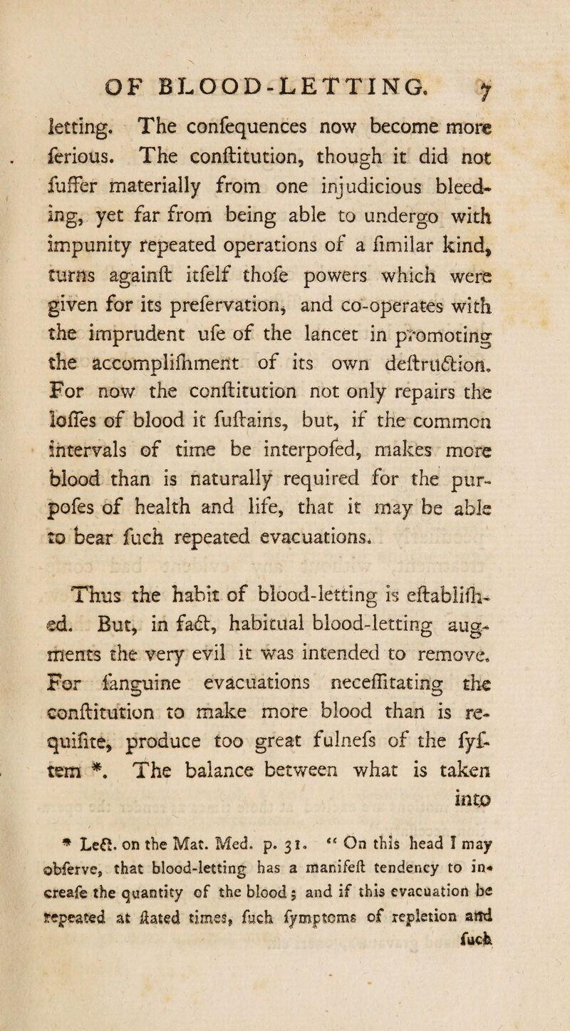letting. The confequences now become more ferious. The conflitution, though it did not fuller materially from one injudicious bleed* ing, yet far from being able to undergo with impunity repeated operations of a fimilar kind* turns againfl itfelf thofe powers which were given for its prefervation, and co-operates with the imprudent ufe of the lancet in promoting the accomplifhment of its own definition. For now the conflitution not only repairs the lofles of blood it fuflains, but* if the common intervals of time be interpofed, makes more blood than is naturally required for the pur- pofes of health and life, that it may be able to bear fuch repeated evacuations* Thus the habit of blood-letting is eflablifh- ed. But, in fadl, habitual blood-letting aug¬ ments the very evil it was intended to remove. For fanguine evacuations neceflitating the conflitution to make more blood than is re- quifite, produce too great fulnefs of the fyf- tem *. The balance between what is taken into * Left. on the Mat. Med. p. 31. On this head I may obferve, that blood-letting has a manifeft tendency to in* creafe the quantity of the blood; and if this evacuation be repeated at ftated times, fuch fymptoms of repletion ami fuch