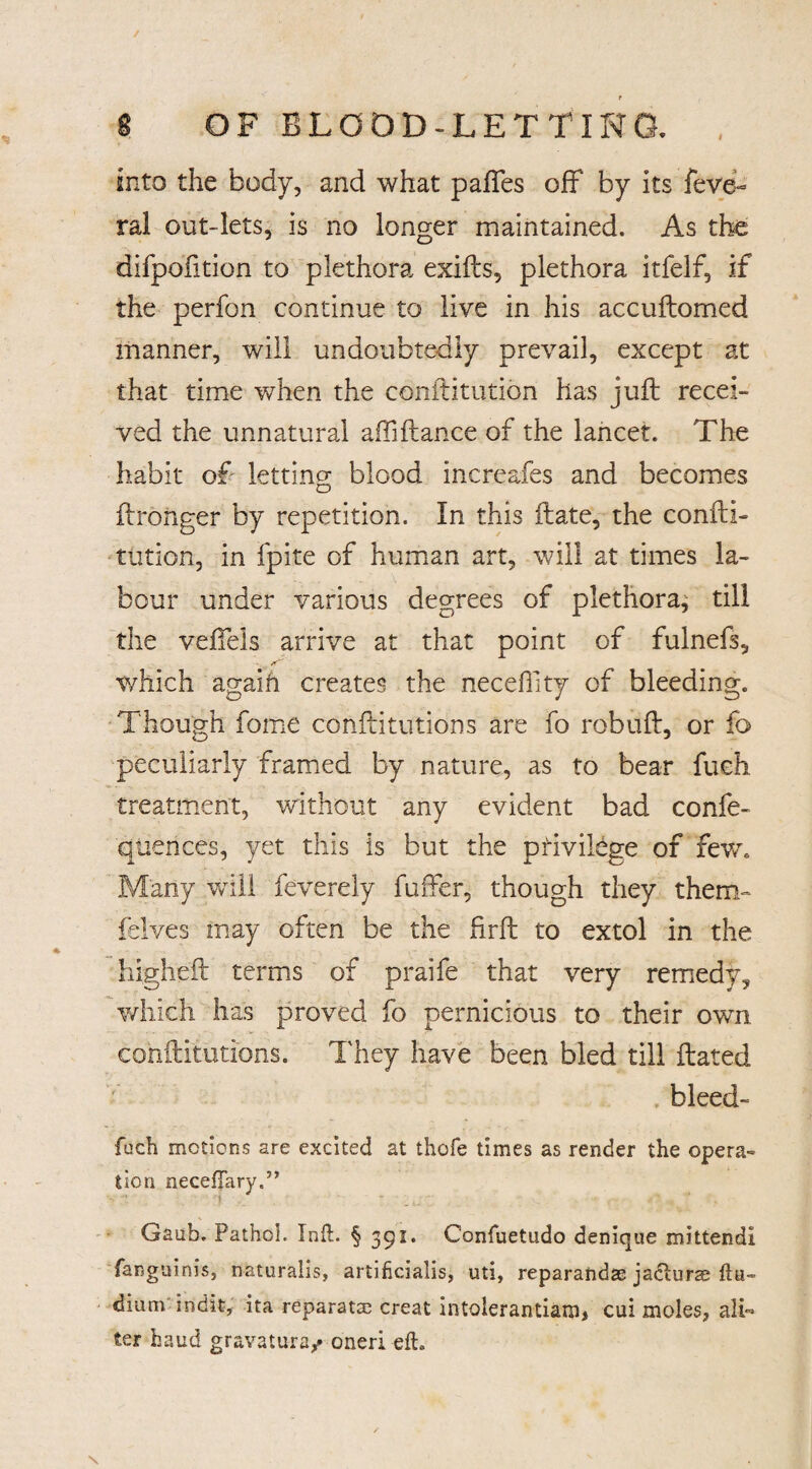 / r 8 OF BLOOD-LETTING. , into the body, and what paftes off by its feve- ral out-lets, is no longer maintained. As the difpofition to plethora exifts, plethora itfelf, if the perfon continue to live in his accuftomed manner, will undoubtedly prevail, except at that time when the conftitution has juft recei¬ ved the unnatural affiftance of the lancet. The habit of letting blood increafes and becomes (Longer by repetition. In this ftate, the confti- ration, in fpite of human art, will at times la¬ bour under various degrees of plethora; till the veftels arrive at that point of fulnefs, which agaifi creates the necefTity of bleeding. Though fome conftitutions are fo robuft, or fo peculiarly framed by nature, as to bear fueh treatment, without any evident bad confe- qtiences, yet this is but the privilege of few. Many will feverely fuiTer, though they them- felves may often be the hrft to extol in the higheft terms of praife that very remedy, which has proved fo pernicious to their own cohftitutions. They have been bled till dated . bleed- fuch motions are excited at thofe times as render the opera¬ tion necefTary.” Gaub. Pathol. Xnft. § 391. Confuetudo denique mittendi fanguinis, naturalis, artihcialis, uti, reparandse jadturse fhi~ dium indit, ita reparatae creat intolerantiam* cui moles, alb ter baud gravatura/ oneri eft. X