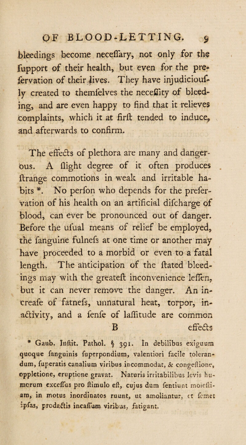 bleedings become neceffary, not only for the fupport of their health, but even for the pre* fervation of their lives. They have injudiciouf- ly created to themfelves the necefiity of bleed¬ ing, and are even happy to find that it relieves complaints, which it at firft tended to induce, and afterwards to confirm. The effects of plethora are many and danger¬ ous. A flight degree of it often produces ftrange commotions in weak and irritable ha¬ bits *. No perfon who depends for the prefer- vation of his health on an artificial difcharge of blood, can ever be pronounced out of danger. Before the ufual means of relief be employed, the fanguine fulnefs at one time or another may have proceeded to a morbid or even to a fatal length. The anticipation of the ftated bleed¬ ings may with the greatefl inconvenience leffen, but it can never remove the danger. An in- treafe of fatnefs, unnatural heat, torpor, in¬ activity, and a fenfe of laffitude are common B effects * Gaub. Irtftit. Pathol. § 391. In debilibus exiguura qucque fanguinis fuperponditim, valentiori facile toleran- dum, fuperatis canalium viribus incommodat, & congeftione, ©ppletione, eruptione gravat. Naturis irritabilibus levis hu¬ mor um exceftus pro ftimulo eft, cujus dum fentiunt moiefti- am, in motus inordinatos ruunt, ut amoliantur, ct feme: spfas, ptedaftis incaffum viribus, fatigant.