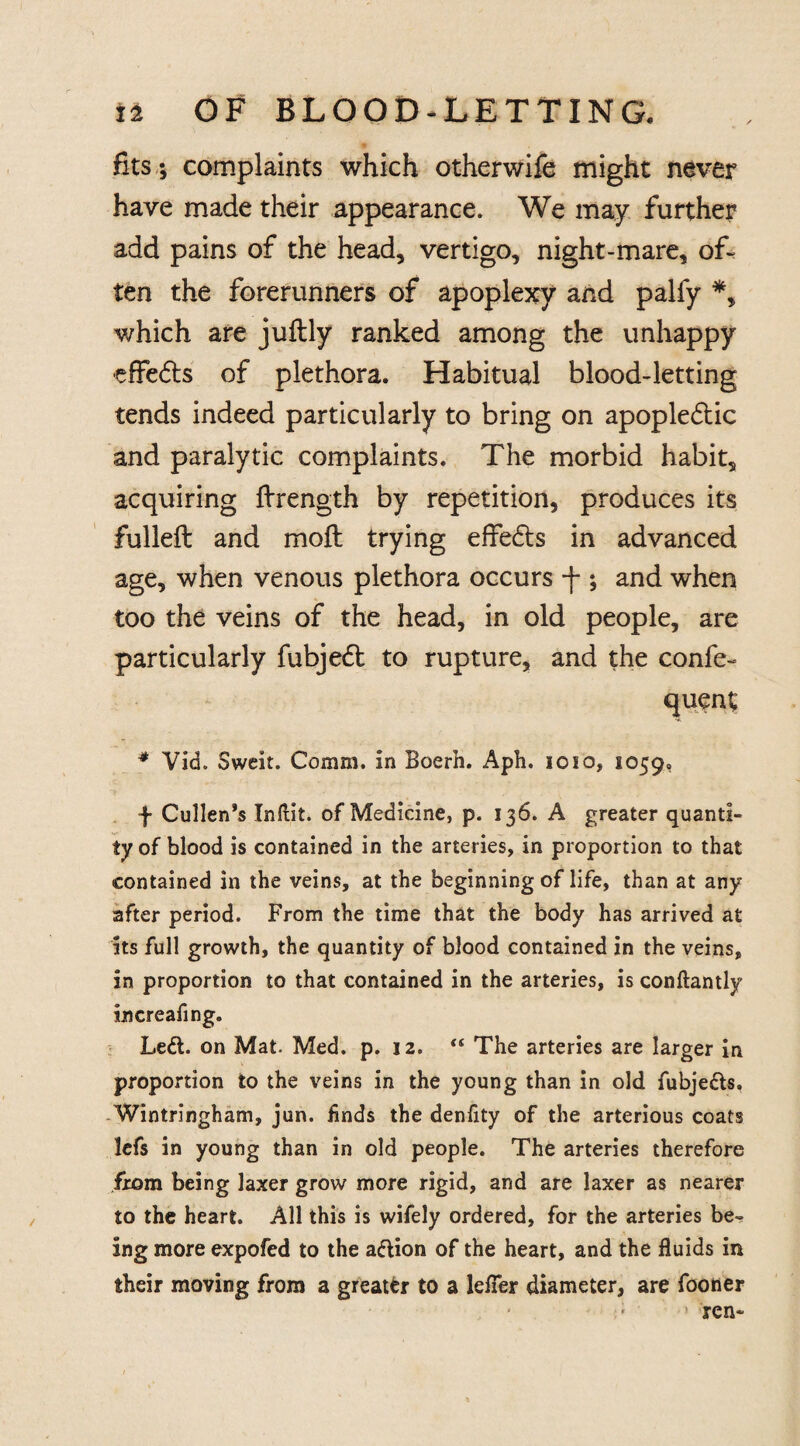 fits; complaints which otherwife might never have made their appearance. We may further add pains of the head, vertigo, night-mare, of¬ ten the forerunners of apoplexy and palfy *, which are juftly ranked among the unhappy •effe&s of plethora. Habitual blood-letting tends indeed particularly to bring on apopledtic and paralytic complaints. The morbid habit, acquiring ftrength by repetition, produces its fulleft and moft trying effects in advanced age, when venous plethora occurs ; and when too the veins of the head, in old people, are particularly fubje£t to rupture, and the confe- * Vid. Sweit. Comm, in Boerh. Aph. ioio, 1059, f Cullen’s Inftit. of Medicine, p. 136. A greater quanti¬ ty of blood is contained in the arteries, in proportion to that contained in the veins, at the beginning of life, than at any after period. From the time that the body has arrived at its full growth, the quantity of blood contained in the veins, in proportion to that contained in the arteries, is conftantly increafing. Left, on Mat. Med. p. 12.  The arteries are larger in proportion to the veins in the young than in old fubjefts. Wintringham, jun. finds the denfity of the arterious coats lefs in young than in old people. The arteries therefore from being laxer grow more rigid, and are laxer as nearer to the heart. All this is wifely ordered, for the arteries be¬ ing more expofed to the aftion of the heart, and the fluids in their moving from a greater to a lefler diameter, are fooner , ■ ' ; *fen-