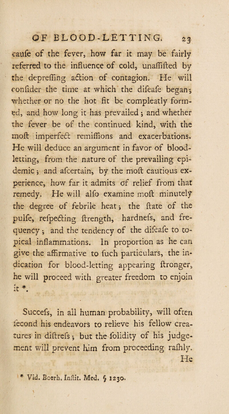 25 caufe of the fever, how far it may be fairly referred to the influence of cold, unaffifled by the depreffing adtion of contagion. He will confider the time at which the difeafe began; whether or no the hot fit be compleatly form¬ ed, and how long it has prevailed *, and whether the fever be of the continued kind, with the molt imperredl remiffions and exacerbations. He will deduce an argument in favor of blood¬ letting, from the nature of the prevailing epi¬ demic $ and afcertain, by the mofl cautious ex¬ perience, how far it admits of relief from that remedy. He will alfo examine mofl minutely the degree of febrile heat; the ftate of the puife, refpedling flrength, hardnels, and fre¬ quency •, and the tendency of the difeafe to to¬ pical inflammations. In proportion as he can give the affirmative to fuch particulars, the in¬ dication for blood-letting appearing flronger, he will proceed with greater freedom to enjoin u * ** « Succefs, in all human probability, will often fecond his endeavors to relieve his fellow crea¬ tures in diftrefs •, but the folidity of his judge¬ ment will prevent him from proceeding ralhly. He * Vid. Boerh, Jtnllxt. Med. § 2230.