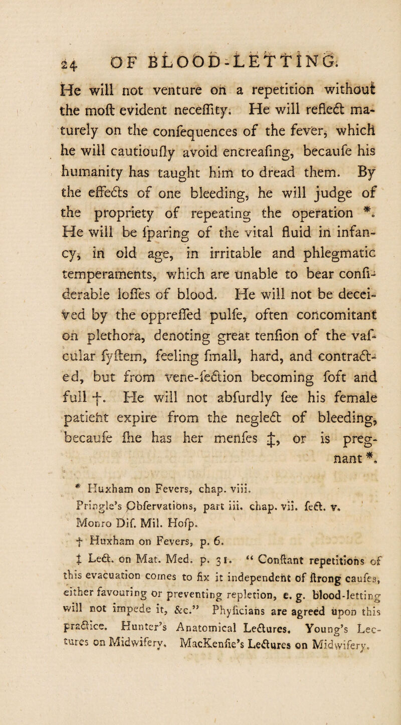 He will not venture oh a repetition without the moft evident neceffity. He will refleft ma¬ turely on the confequences of the fever* which he will cautioufly avoid encreafing, becaufe his humanity has taught him to dread them. By the effects of one bleeding, he will judge of the propriety of repeating the operation *<> He will be fparing of the vital fluid in infan¬ cy* in old age, in irritable and phlegmatic temperaments, which are unable to bear confi- derabie Ioffes of blood. He will not be decei¬ ved by the oppreifed pulfe, often concomitant on plethora, denoting great tenfion of the vaf* cular fyftem, feeling fmall, hard, and eontradb ed, but from vene-fe&ion becoming foft and full +. Fie will not abfurdly fee his female patieht expire from the negledt of bleeding, becaufe fne has her menfes J, or is preg¬ nant *, * Huxham on Fevers, chap, viih Pringle’s pbfervations, part iii. chap. vll. fedt. v. Monro Dif. Mil. Hofp,> f Huxham on Fevers, p. 6. t Led. on Mat. Med. p. 31. “ Conftant repetitions of this evacuation comes to hx it independent of ilrong caufes, either favouring or preventing repletion, e. g. blood-letting will not impede it, &c.” Phyficians are agreed upon this practice. Hunter’s Anatomical Lectures. Young’s Lec¬ tures on Midwifery, MacKeniie’s Lectures on Midwifery.