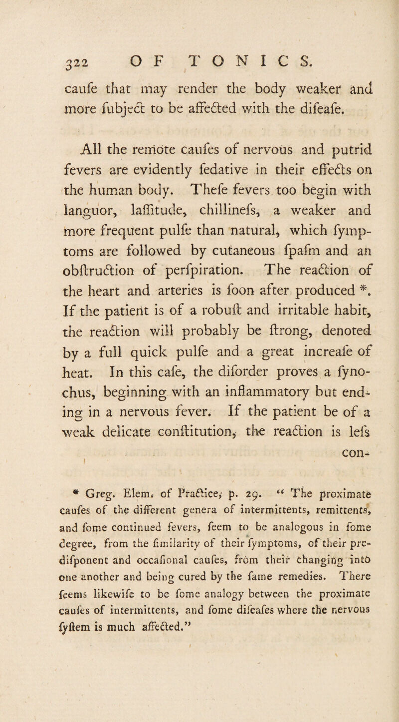 caufe that may render the body weaker and more fubject to be affedted with the difeafe. All the remote caufes of nervous and putrid fevers are evidently fedative in their effedts on the human body. Thefe fevers too begin with languor, latitude, chillinefs, a weaker and more frequent pulfe than natural, which fymp- toms are followed by cutaneous fpafm and an obftrudtion of perfpiration. The readtion of the heart and arteries is foon after produced If the patient is of a robuft and irritable habit, the readtion will probably be ftrong, denoted by a full quick pulfe and a great increafe of heat. In this cafe, the diforder proves a fyno- chus, beginning with an inflammatory but end¬ ing in a nervous fever. If the patient be of a weak delicate conflitution, the readtion is lefs con- i * Greg. Elem* of Practice*' p. 29. “ The proximate caufes of the different genera of intermittents, remittents, and fome continued fevers, feem to be analogous in fome degree, from the fimilarity of their fymptoms, of their pre- difponent and occafional caufes, from their changing into one another and being cured by the fame remedies. There feems likewife to be fome analogy between the proximate caufes of intermittents, and fome difeafes where the nervous fyhem is much affected.” t