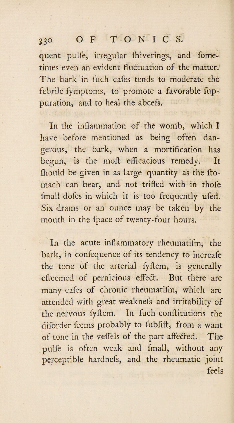 33° quent pulfe, irregular fliiverings, and fome- times even an evident fluctuation of the matter. The bark in fuch cafes tends to moderate the febrile fymptoms, to promote a favorable fup- puration, and to heal the abcefs. In the inflammation of the womb, which I have before mentioned as being often dan¬ gerous, the bark, when a mortification has begun, is the moft efficacious remedy. It fhould be given in as large quantity as the {lo¬ in ach can bear* and not trifled with in thofe fmali dofes in which it is too frequently ufed. Six drams or an ounce may be taken by the mouth in the fpace of twenty-four hours. In the acute inflammatory rheumatifm, the bark, in confequence of its tendency to increafe the tone of the arterial fyflem, is generally efleemed of pernicious effedt. But there are many cafes of chronic rheumatifm, which are 4 attended with great weaknefs and irritability of the nervous fyflem. In fuch conftitutions the diforder feems probably to fubflft, from a want of tone in the vefiels of the part affedted. The pulfe is often weak and fmali, without any perceptible hardnefs, and the rheumatic joint feels