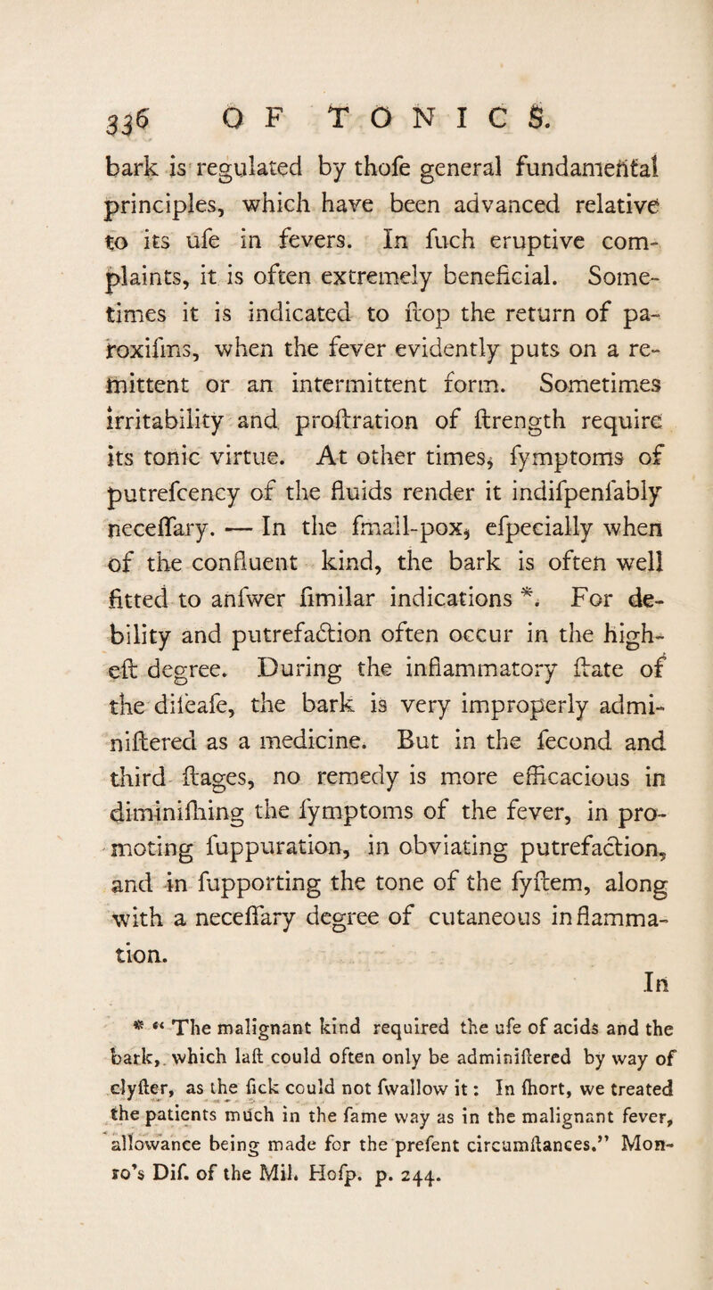 33<5 OF TONIC & bark is regulated by thofe general fundamental principles, which have been advanced relative to its ufe in fevers. In fuch eruptive com¬ plaints, it is often extremely beneficial. Some¬ times it is indicated to flop the return of pa- roxifms, when the fever evidently puts on a re¬ mittent or an intermittent form. Sometimes irritability and proflration of ftrength require its tonic virtue. At other times* fymptoms of putrefcency of the fluids render it indifpenfably neceflfary. — In the fmall-pox* efpecially when of the confluent kind, the bark is often well fitted to anfwer fimilar indications *. For de¬ bility and putrefaddion often occur in the high- eft degree. During the inflammatory date of the dileafe, the bark is very improperly admi- niftered as a medicine. But in the fecond and third flages, no remedy is more efficacious in diminifhing the fymptoms of the fever, in pro¬ moting fuppuration, in obviating putrefaction,, and in fupporting the tone of the fyitem, along with a neceflfary degree of cutaneous inflamma¬ tion. In * “ The malignant kind required the ufe of acids and the bark,, which laft could often only be adminiftered by way of clyfter, as the Tick could not fsvallow it: In fhort, we treated the patients much in the fame way as in the malignant fever, allowance being made for the prefent circumftances.” Mon¬ ro’s Dif. of the Mil. Hofp. p. 244.