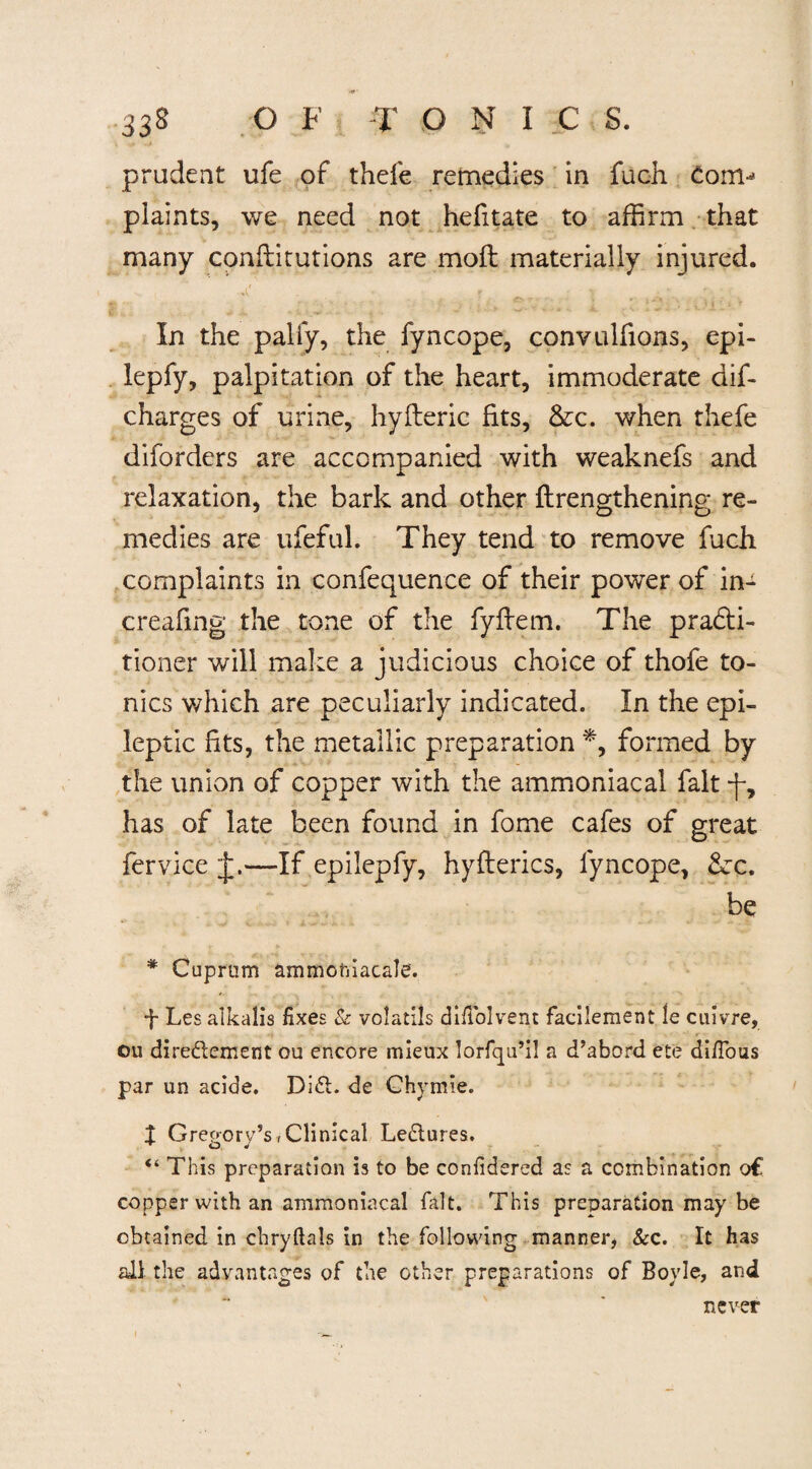 prudent ufe of thefe remedies in fuch Corn-* plaints, we need not hefitate to affirm that many conflitutions are mod materially injured. In the palfy, the fyncope, convulfions, epi- lepfy, palpitation of the heart, immoderate dif- charges of urine, hyfteric fits, &c. when thefe diforders are accompanied with weaknefs and relaxation, the bark and other {lengthening re¬ medies are ufeful. They tend to remove fuch complaints in confequence of their power of in- creafing the tone of the fyfiem. The pradti- tioner will make a judicious choice of thofe to¬ nics which are peculiarly indicated. In the epi¬ leptic fits, the metallic preparation *, formed by the union of copper with the ammoniacal fait *f, has of late been found in fome cafes of great fervice J.—If epilepfy, hyflerics, fyncope, &:c. be * Cuprum ammoniacale. f Les alkalis fixes & volatils difiolvent facilement le cuivre, ou diredement ou encore mieux lorfqu’i! a d’abord ete di/Tous par un acide. Did. de Chymie. I Gregory’s, Clinical Ledures. ^ O * “ This preparation is to be confidered as a combination o€ copper with an ammoniacal fait. This preparation may be obtained in chryftals in the following manner* &c. It has all the advantages of the other preparations of Boyle, and never /