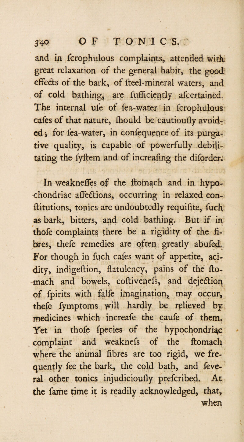 and in fcrophulous complaints, attended with, great relaxation of the general habit, the good effects of the bark, of fteel-mineral waters, and of cold bathing, are fufficiently afcertained* The internal ufe of fea-water in fcrophulous cafes of that nature, fhould be cautioufly avoid¬ ed ; for fea-water, in coniequence of its purga¬ tive quality, is capable of powerfully debili¬ tating the fyftem and of increafing the diforder. In weakneffes of the ftomach and in hypo¬ chondriac affections, occurring in relaxed con- ftitutions, tonics are undoubtedly requifite, fuch as bark, bitters, and cold bathing. But if in thofe complaints there be a rigidity of the fi¬ bres, thefe remedies are often greatly abufed. For though in fiich cafes want of appetite, aci¬ dity, indigeflion, flatulency, pains of the fto¬ mach and bowels, coftiveiiefs, and dejedtion of fpirits with falfe imagination, may occur, thefe fymptoms will hardly be relieved by medicines which increafe the caufe of them. Yet in thofe fpecies of the hypochondriac complaint and weaknefs of the ftomach where the animal fibres are too rigid, we fre¬ quently fee the bark, the cold bath, and feve- ral other tonics injudicioufly preferibed. At the fame time it is readily acknowledged, that, when