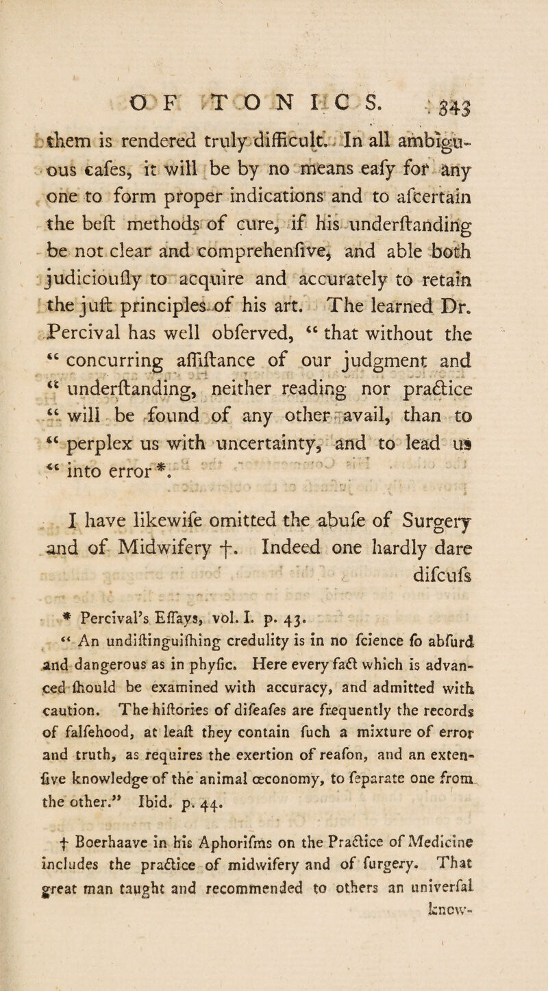 - I I OF T O N I C S. g43 them is rendered truly difficult. In all ambigu¬ ous cafes, it will be by no means eafy for any one to form proper indications and to afcertain the beft methods of cure, if his underftanding be not clear and comprehenfive, and able both judicioully to acquire and accurately to retain the juft principles of his art. The learned Dr. Tercival has well obferved, “ that without the “ concurring affiftance of our judgment and “ underftanding, neither reading nor pradtice “will be found of any other avail, than to “ perplex us with uncertainty, and to lead us , into error *. I have likewife omitted the abufe of Surgery and of Midwifery -f-. Indeed one hardly dare difcufs ♦ ... ' ... * ' * Percival’s Eflays, vol. I. p. 43. “ An undiflinguifhing credulity is in no fcience fo abfurd and dangerous as in phyfic. Here every fa& which is advan¬ ced (hould be examined with accuracy, and admitted with caution. The hiftories of difeafes are frequently the records of falfehood, at leaf! they contain fuch a mixture of error and truth, as requires the exertion of reafon, and an exten- five knowledge of the animal ceconomy, to feparate one from the other.” Ibid. p. 44. f Boerhaave in his Aphorifms on the Praflice of Medicine includes the practice of midwifery and of furgery. That great man taught and recommended to others an univerfal know-