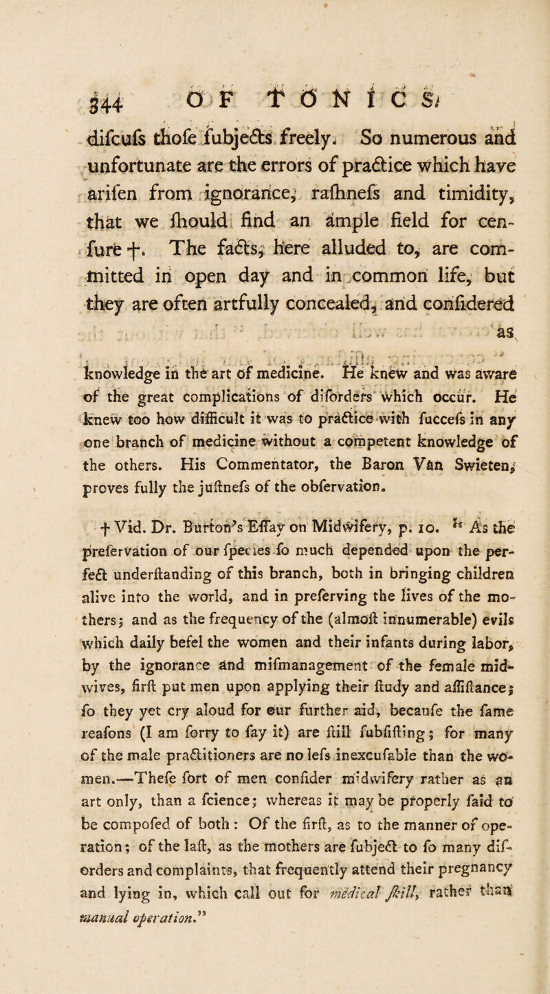 difcufs thofe iubje&s freely. So numerous and unfortunate are the errors of practice which have arifen from ignorance, rafhnefs and timidity, that we fhould find an ample field for cen- fure f. The fa6ts, here alluded to, are com- tnitted in open day and in common life, but they are often artfully concealed, and confidered as L r - knowledge in the art of medicine. He knew and was aware of the great complications of diforders which occur. He knew too how difficult it was to practice with fuccefs in any one branch of medicine without a competent knowledge of the others. His Commentator, the Baron V&n Swieten,: proves fully the juftnefs of the obfervation. f Vid. Dr. Burton's Effay on Midwifery, p. io. ** As the prefervation of ourfpecies fo much depended upon the per- fe£t undemanding of this branch, both in bringing children alive into the world, and in preferving the lives of the mo¬ thers ; and as the frequency of the (almoft innumerable) evils which daily befel the women and their infants during labor* by the ignorance and mifmanagement of the female mid¬ wives, firft put men upon applying their ftudy and affiftance; fo they yet cry aloud for eur further aid, becaufe the fame reafons (I am forry to fay it) are ftill fubfifting; for many of the male praflitioners are no lefs inexcufabie than the wo¬ men.—Thefe fort of men confider midwifery rather as an art only, than a fcience; whereas it maybe properly faid to be compofed of both : Of the firft, as to the manner of ope- ration; of the laft, as the mothers are fubjeft to fo many dif¬ orders and complaints, that frequently attend their pregnancy and lying in, which call out for medical Jbill, rather than manual operation”