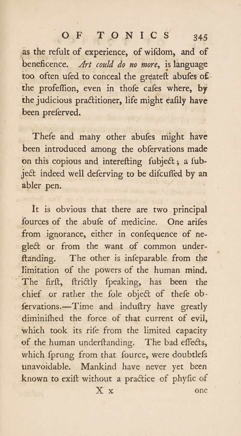 as the refult of experience, of wifdom, and of \ beneficence. Art could do no more, is language too often ufed to conceal the gr^ateft abufes o£ the profelfion, even in thofe cafes where, by the judicious pra&itioner, life might eafily have been preferved. Thefe and many other abufes might have been introduced among the obfervations made on this copious and interefting fubjedt; a fub- jedt indeed well deferving to be difcuffed by an abler pen. It is obvious that there are two principal fources of the abufe of medicine. One arifes from ignorance, either in confequence of ne¬ glect or from the want of common under- ftanding. The other is infeparable from the limitation of the powers of the human mind. The firft, ftridtly fpeaking, has been the chief or rather the foie objedt of thefe ob¬ fervations.—Time and induftry have greatly diminifhed the force of that current of evil, which took its rife from the limited capacity of the human underflanding. The bad effedts, which fprung from that fource, were doubtlefs unavoidable. Mankind have never yet been known to exift without a practice of phyfic of X x one