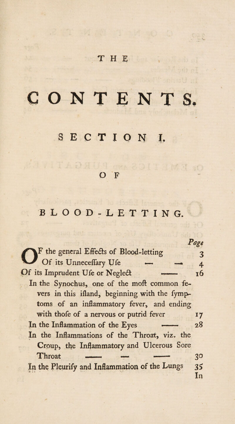 THE CONTENTS SECTION I. O F BLOOD-LETTING. OF the general Effe&s of Blood-letting Of its Unneceflary Ufe —* Of its Imprudent Ufe or Negledt -- In the Synochus, one of the moft common fe¬ vers in this ifland, beginning with the fymp- toms of an inflammatory fever, and ending with thofe of a nervous or putrid fever In the Inflammation of the Eyes -- In the Inflammations of the Throat, viz. the Croup, the Inflammatory and Ulcerous Sore Throat — —> — In the Pleurify and Inflammation of the Lungs Page 3 4 16 *7 28 30 35