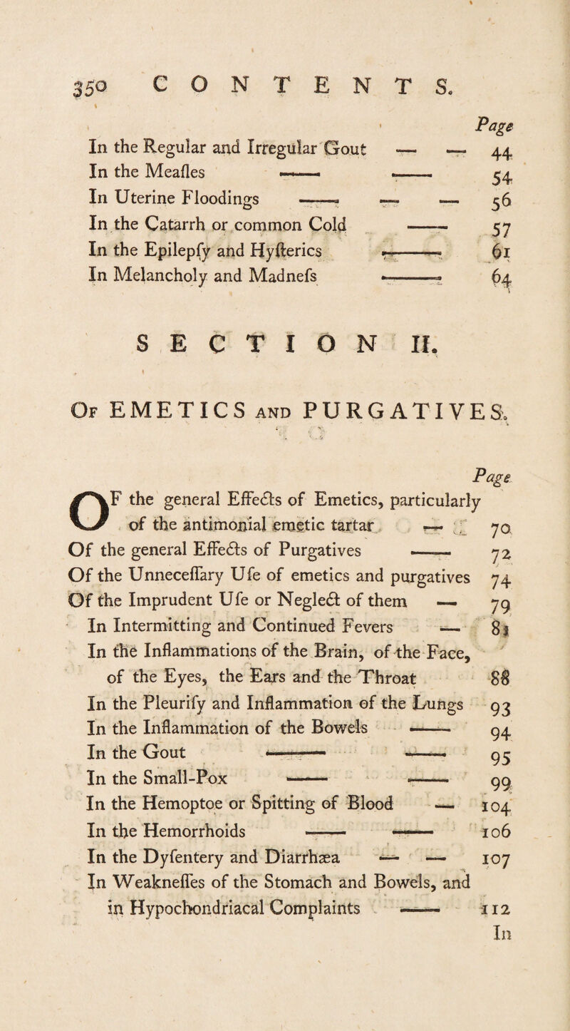 > 1 Page In the Regular and Irregular Gout — 44 In the Meafles ■—»—- -- 54 In Uterine Floodings —— — — 56 In the Catarrh or common Cold — — 57 In the Epilepfy and Hyfterics - jk In Melancholy and Madnefs -- H SECTION II. # I Of EMETICS and PURGATIVES, o Page F the general Effe£h of Emetics, particularly of the antimonial emetic tartar r Of the general Effects of Purgatives ——— Of the Unneceflary Ufe of emetics and purgatives Of the Imprudent Ufe or Negle& of them — In Intermitting and Continued Fevers ■— In the Inflammations of the Brain, of the Face, of the Eyes, the Ears and the Throat In the Pleurify and Inflammation of the Lungs In the Inflammation of the Bowels —- In the Gout -—- - - In the Small-Pox -- -- In the Hemoptoe or Spitting of Blood — In the Hemorrhoids - —- In the Dyfentery and Diarrhoea — In Weaknefles of the Stomach and Bowels, and in Hypochondriacal Complaints - 70. 72 74 79 81 SB 93 94 95 99 104 106 107 112