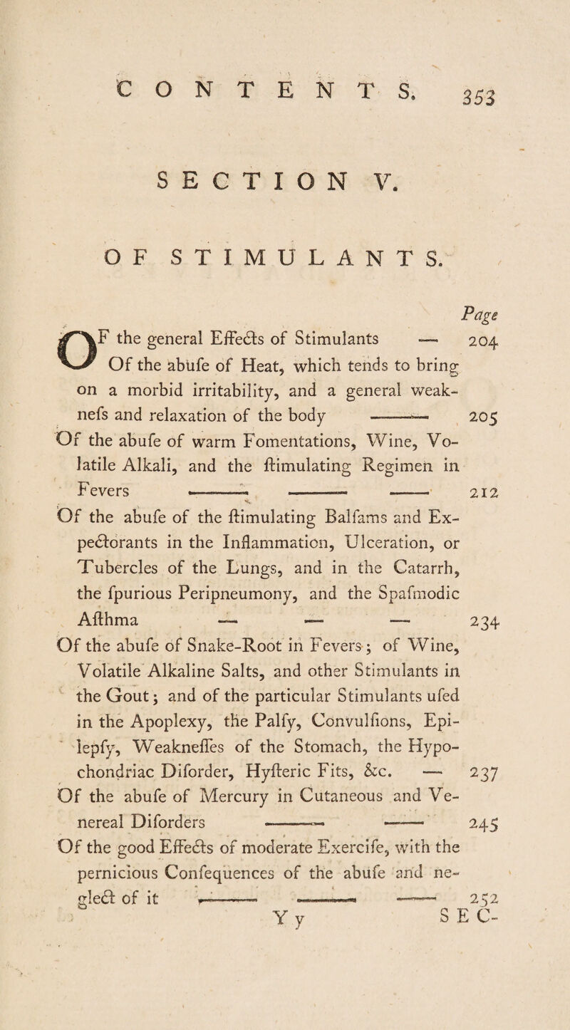 SECTION V. OF STIMULANTS. o Page F the general Effects of Stimulants —« 204 Of the abufe of Heat, which tends to bring on a morbid irritability, and a general weak- nefs and relaxation of the body —--— 205 Of the abufe of warm Fomentations, Wine, Vo¬ latile Alkali, and the {Emulating Regimen in Fevers —- -- - .—— —— 212 Of the abufe of the {Emulating Balfams and Ex¬ pectorants in the Inflammation, Ulceration, or Tubercles of the Lungs, and in the Catarrh, the fpurious Peripneumony, and the Spafmodic Afthma — — —- 234 Of the abufe of Snake-Root in Fevers; of Wine, Volatile Alkaline Salts, and other Stimulants in the Gout; and of the particular Stimulants ufed in the Apoplexy, the Palfy, Convulfions, Epi- iepfy, Weaknefles of the Stomach, the Hypo¬ chondriac Diforder, Hyfteric Fits, &c. — 237 Of the abufe of Mercury in Cutaneous and Ve¬ nereal Diforders -—— — 245 Of the good Effe&s of moderate Exercife, with the pernicious Confequences of the abufe and ne~ gle£f of it r——— ———1 252 Y y SEC-