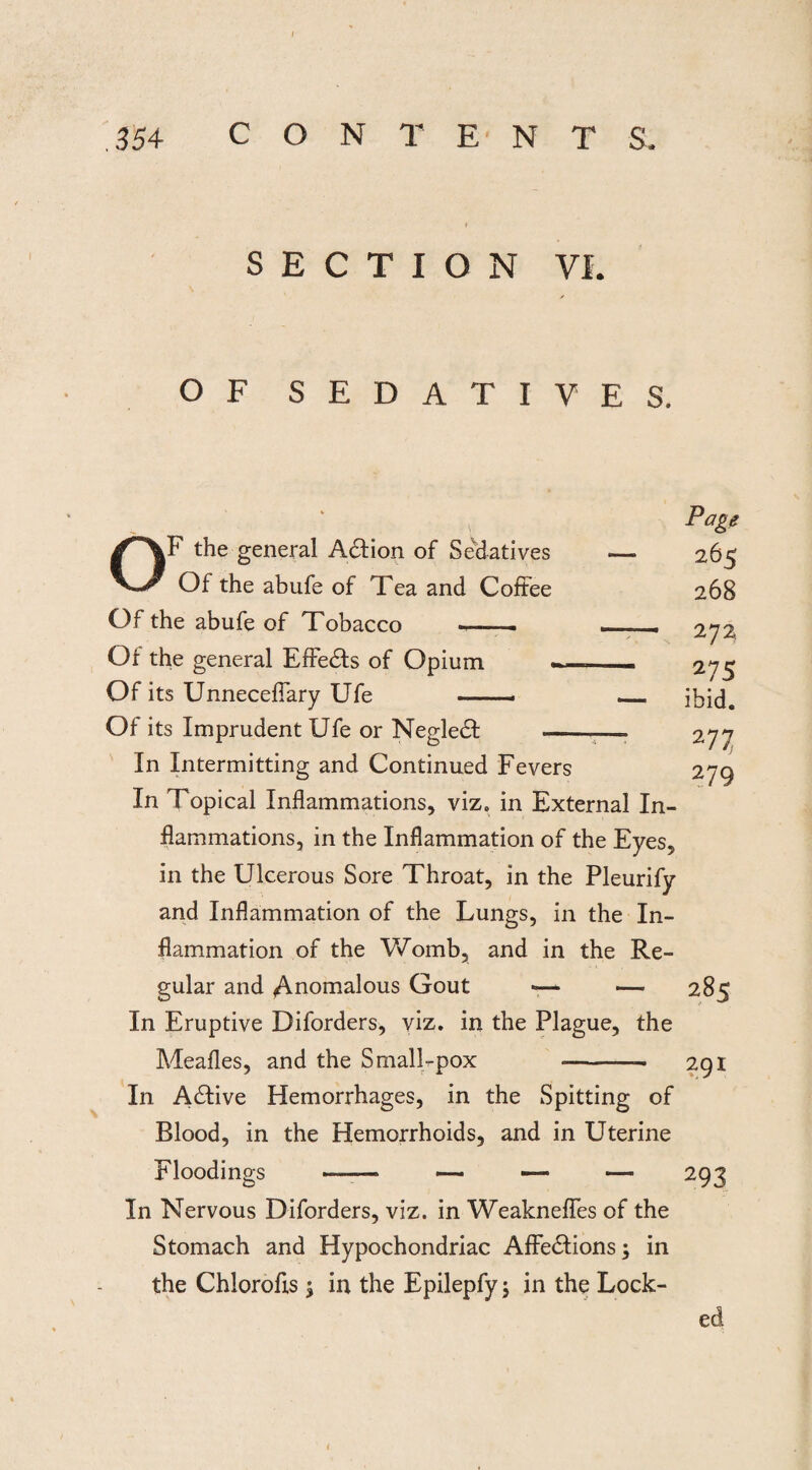 SECTION VI. OF SEDATIV F the general Ad ion of Sedatives Of the abufe of Tea and Coffee Of the abufe of Tobacco --- Of the general Effeds of Opium _ Of its Unnecefiary Ufe —. Of its Imprudent Ufe or Negled — In Intermitting and Continued Fevers In Topical Inflammations, viz. in External In¬ flammations, in the Inflammation of the Eyes, in the Ulcerous Sore Throat, in the Pleurify and Inflammation of the Lungs, in the In¬ flammation of the Womb, and in the Re¬ gular and Anomalous Gout —- — 285 In Eruptive Diforders, viz. in the Plague, the Meafles, and the Small-pox --- 291 In Adive Hemorrhages, in the Spitting of Blood, in the Hemorrhoids, and in Uterine Floodings ——* — — — 293 In Nervous Diforders, viz. in Weaknefles of the Stomach and Hypochondriac Affedions; in the Chlorofls \ in the Epilepfy; in the Lock- E S. Page — 265 268 — 272, 275 — ibid. 277 279 ed