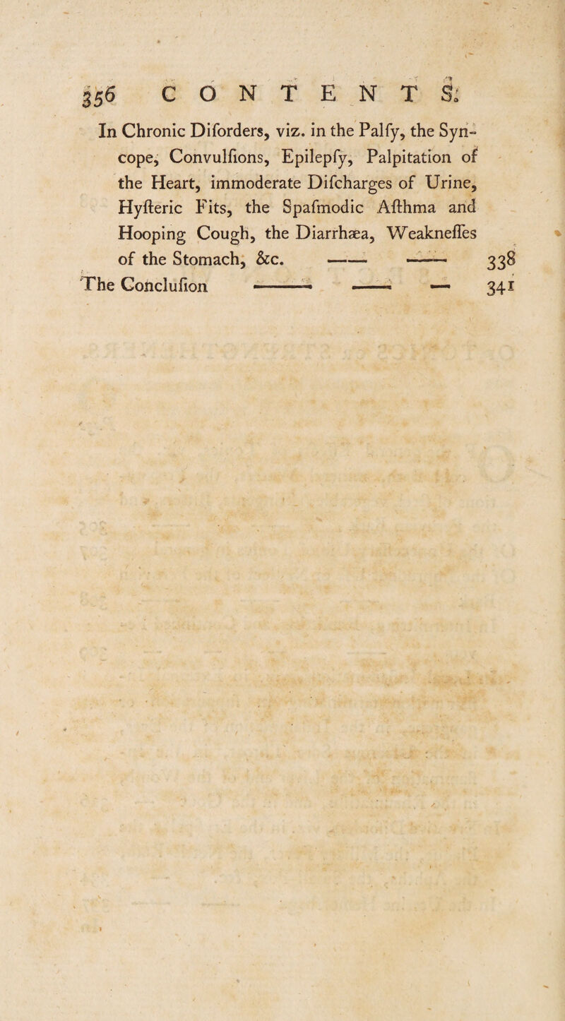 In Chronic Diforders, viz. in the Palfy, the Syn= cope, Convulfions, Epilepfy, Palpitation of the Heart, immoderate Difcharges of Urine, Hyfteric Fits, the Spafmodic Afthma and Hooping Cough, the Diarrhaea, Weaknefles of the Stomach, &c. --— ■ - 338 The Conclufion ■ .- > ■ * — 341