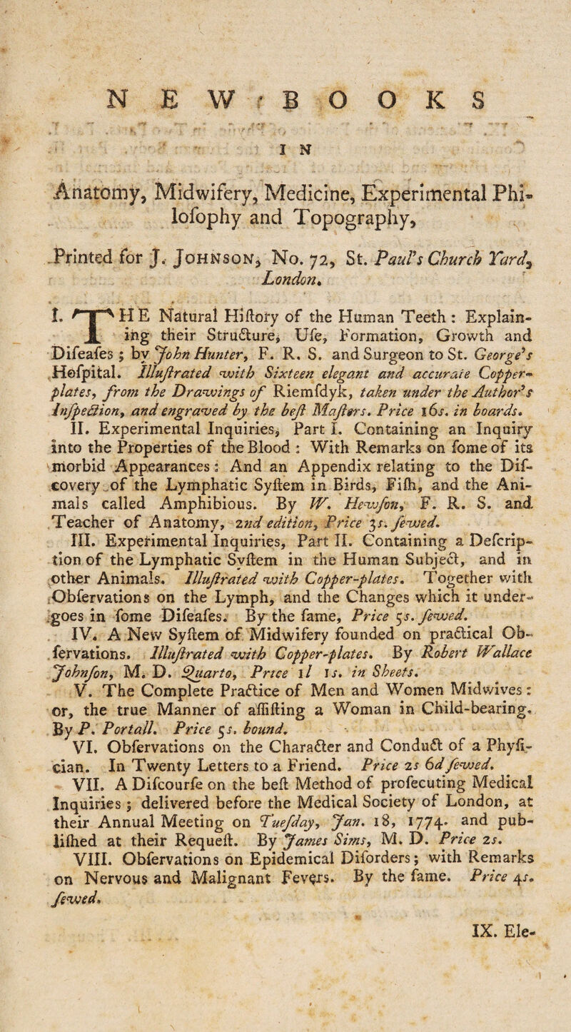 I N Anatomy, Midwifery, Medicine, Experimental Phi» lofophy and Topography, Printed for J. Johnson, No. 72, St. Paul's Church Yard, London. I. nr^HE Natural Hiftory of the Human Teeth : Explain- JL i-ng their Structure, Ufe, Formation, Growth and Difeafes ; by John Hunter, F. R. S. and Surgeon to St. George's Hefpital. lllujt rated with Sixteen elegant and accurate Copper** plates, from the Drawings of Riemfdyk, taken under the Author's Infpedlion, and engraved by the befi Mafters. Price s 6s. in boards. II. Experimental Inquiries, Part I. Containing an Inquiry into the Properties of the Blood : With Remarks on feme of its morbid Appearances; And an Appendix relating to the Dif~ covery of the Lymphatic Syftem in Birds, Fifh, and the Ani¬ mals called Amphibious. By W. Hew fan, F. R. S. and Teacher of Anatomy, znd edition. Price 3/. fa-wed. III. Experimental Inquiries, Part II. Containing a Defcrip- tion of the Lymphatic Syftem in the Human Subject, and in other Animals. Illuftrated with Copper-plates. Together with Obfervadons on the Lymph, and the Changes which it under¬ goes in fome Difeafes. By the fame. Price gs. fewed. IV. A New Syftem of Midwifery founded on practical Ob- fervations. Illuftrated with Copper-plates. By Robert Wallace Johnfan, M. D. Quarto, Price 1 / ir. in Sheets. V. The Complete Practice of Men and Women Midwives: or, the true Manner of affifting a Woman in Child-bearing. By r- Port all. Price 5 s. bound. VI. Obfervadons on the Character and Conduct of a Phyft- cian. In Twenty Letters to a Friend. Price 2s 6dfewed. VII. A Difcourle on the beft Method of profecuting Medical Inquiries; delivered before the Medical Society of London, at their Annual Meeting on Yuefday, Jan. 18, 1774' an<^ pub- liflied at their Requeft. By James Sims, M. D. Price zs. VIII. Obfervadons on Epidemical Diforders; with Remarks on Nervous and Malignant Fevers. By the fame. Price 4/. fewed. IX. Ele-