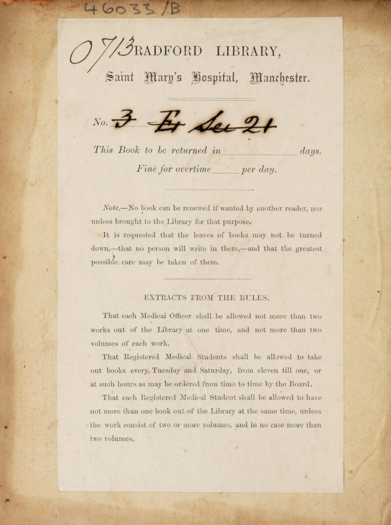 No. This Booh to be returnecl in clays. Fine for overtime_per clciy. Note.—No liook can be renewed if wanted by anotlier reader, nor unless brouglit to tlie Library for tliat purpose. It is requested tliat tlie leaves of Looks may not be turned down,—tliat no person will write in tliem,—and tliat tlie greatest possible care may be taken of tliem. EXTBACTS FBOM THE BULES. Tliat each Medica! Officer sliall be allowed not more tlian two works out of tlie Library at one time, and not more tlian two volumes of eacli work. Tliat Begistered Medical Students sliall be allowed to take out books every. Tuesday and Saturday, from eleven till one, or at sucii bours as may be ordered from time to time by tlie Board. Tliat eacli Begistered Medical Student sliall be allowed to liave not more tlian one book out of tlie Library at tlie sanie time, unless tlie work consist of two or more volumes, and in no case more tlian two volumes.