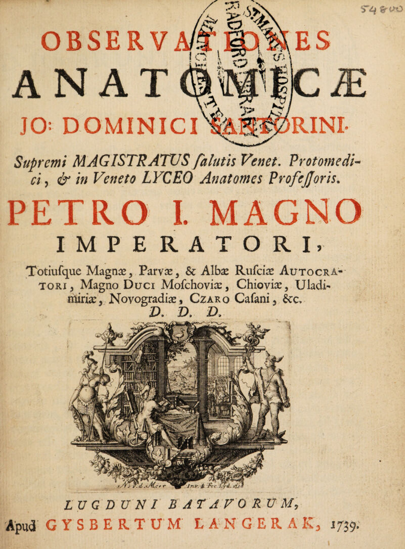 %r <VO OBSERV JO; DOMINICI Supremi MAGISTRATUS falutis Venet. Protomedi¬ ci , & in Veneto LVCEO Anatomes ProfeJJoris. PETRO I. MAGNO IMPERATORI, Totiufque Magna;, Parva», & Alba; Rufcia; Autocra¬ tori, Magno Duci Mofchovia;, Chiovia:, Uladi- nliria:, Novogradise, Czaro Cafani, &c, V, D. D, LUGDUNI BATAVORUM, Apud' GYSBERTUM L A N G E R A R3 1739;