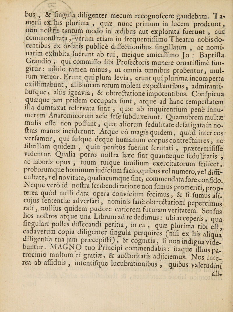 bus , & fingula diligenter mccum recognofcere gaudebam. Ta- met (i ex his plurima , quae nunc primum in lucem prodeunt, non noitris tantum modo in aedibus aut explorata fuerunt , aut commonftrata, verum etiam in frcquentiffirno Theatro nobisdo- centibus ex oblatis publice difleCtionibus fingillatim , ac nomi¬ narim exhibita fuerunt ab tui, meique amiciffimo Jo : Baptifta Grandio , qui commiffo fibi Profedtoris munere ornatiffime fun¬ gitur : nihilo tamen minus, ut omnia omnibus probentur, mul¬ tum vereor. Erunt qui plura levia, erunt qui plurima incomperta exiitimabunt, aliis unam rerum molem expeCtantibus t admiranti- bufquej aliis ignavia, 6c obtreftarionc impotentibus. Confpicua quaeque jam pridem occupata funt , atque ad hanc tcmpeftatem illa dumtaxat refervata funt , quae ab inquirentium pene innu¬ merum Anatomicorum acie fefe fubduxerunt. Quamobrem multx molis efle non poflunt, quas aliorum fedulitatc defatigata in no- ftras manus inciderunt. Atque eo magis quidem, quod inter eos verfamur, qui fufque deque humanum corpus contrectantes, ne fibrillam quidem , quin penitus fuerint ferutati , praetermififle videntur. Qualia porro noftra haec fint quantaeque fedulitatis , ac laboris opus , tuum tuique fimilium exercitatorum fcilicets. proborumque hominum judicium facio,quibus vel numero, vel diffi¬ cultate, vel novitate, qualiacumque fint, commendata fore confido. Neque vero id noftra feribendi ratione non fumus promeriti, prop- terea quod nulli data opera convicium fecimus, & fi fumus ali- cujus fententiae adverfati, nominis fane obtrectationi pepercimus rati, nullius quidem pudore cariorem futuram veritatem. Senfus hos noftros atque una Librum ad te dedimus: ubi acceperis, qua lingulari polles diffecandi peritia, in ea , qux plurima tibi eft cadaverum copia diligenter fingula perquires (ni fi cx his aliqua diligentia tua jam praecepiflti), & cognitis, fi non indigna vidc- buntur. MAGNO tuo Principi commendabis: itaque llliuspa- trocinio multum ei gratiae, & auftoritatis adjiciemus. Nos inte¬ rea ab affiduis, intentifquc lucubrationibus , quibus valetudini ali*