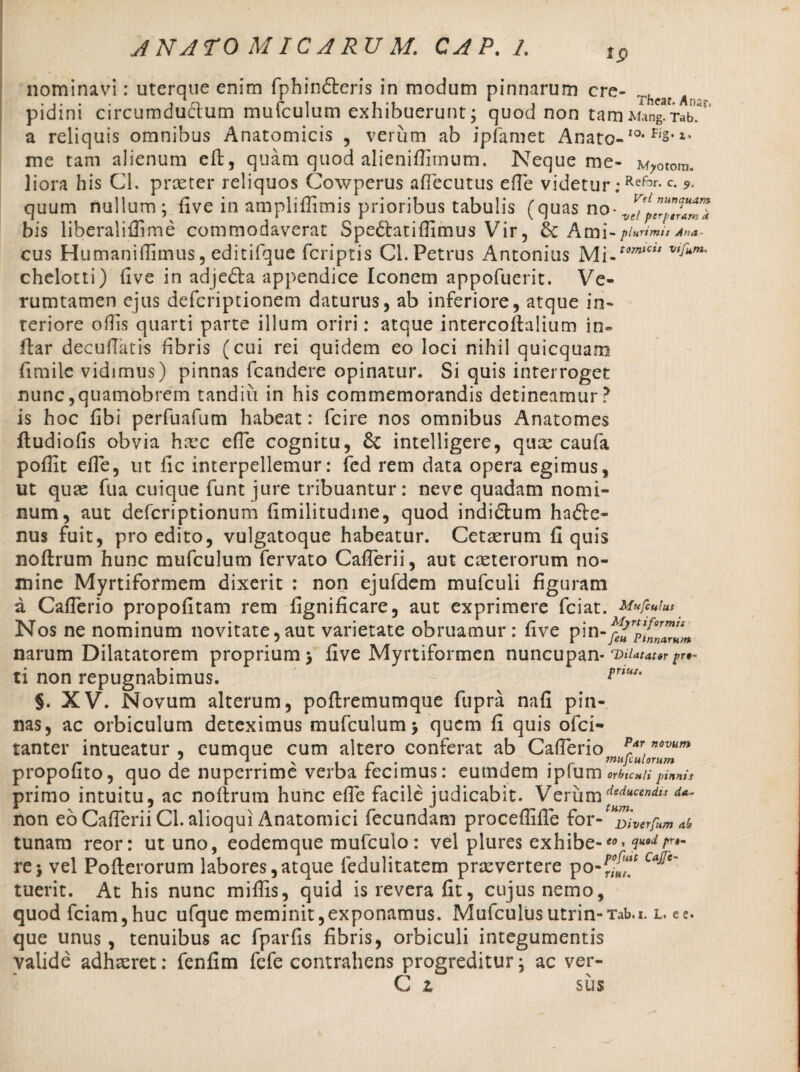 nominavi: uterque enim fphindteris in modum pinnarum cre- Thca{ pidini circumductum mufculum exhibuerunt; quod non tamMin^-rab.' a reliquis omnibus Anatomicis , verum ab ipfamet Anato-IOt fis* *• me tam alienum eft, quam quod alienifiimum. Neque me- M^otom. liora his Cl. proster reliquos Cowperus aftecutus efie videtur:Refor-c- quum nullum; five in ampliffimis prioribus tabulis (quas no- bis liberaliflime commodaverat Spedfatiftimus Vir, Ami- plurimis Ana- cus Humanifiimus, editifque fcriptis CL Petrus Antonius Mi-tomlCit v,Jum‘ chelotti) five in adjedla appendice Iconem appofuerit. Ve- rumtamen ejus defcriptionem daturus, ab inferiore, atque in¬ teriore ofiis quarti parte illum oriri: atque intercoftalium in- ftar decufiatis fibris (cui rei quidem eo loci nihil quicquam fimile vidimus) pinnas fcandere opinatur. Si quis interroget nunc,quamobrem tandiii in his commemorandis detineamur? is hoc fibi perfuafum habeat: fcire nos omnibus Anatomes fludiofis obvia hasc efie cognitu, & intelligere, quas caufa pofiit efie, ut fic interpellemur: fcd rem data opera egimus, ut quas ftia cuique funt jure tribuantur: neve quadam nomi¬ num, aut defcriptionum fimilitudine, quod indidtum hafte- nus fuit, pro edito, vulgatoque habeatur. Cetasrum fi quis noftrum hunc mufculum fervato Cafierii, aut exterorum no¬ mine Myrtifofmem dixerit : non ejufdem mufculi figuram a Cafierio propofitam rem fignificare, aut exprimere fciat. Mufculus Nos ne nominum novitate,aut varietate obruamur: five pin-j narum Dilatatorem proprium > five Myrtiformen nuncupan* Ducator pr*~ ti non repugnabimus. rriut' §. XV. Novum alterum, poftremumque fupra nafi pin¬ nas, ac orbiculum deteximus mufculum > quem fi quis ofei- tanter intueatur, cumque cum altero conferat ab Cafierio p*rno™»> propohto, quo de nuperrime verba fecimus: eutndem iplumorbicnupinnis primo intuitu, ac noftrum hunc efie facile judicabit. Verumdeducendis non eo Cafierii Cl.alioqui Anatomici fecundam procefiifie for- Diverfumab tunam reor: ut uno, eodemque mufculo : vel plures exhibe-*>» ?“•<*/'•- re j vel Pofterorum labores,atque ledulitatem prxvertere po-^.,f CaJ^e' tuerit. At his nunc mifiis, quid is revera fit, cujus nemo, quod fciam,huc ufque meminit, exponamus. Mufculus utrin-Tab.i. l. e e. que unus, tenuibus ac fparfis fibris, orbiculi integumentis valide adhxret: fenfim fefe contrahens progreditur; ac ver-