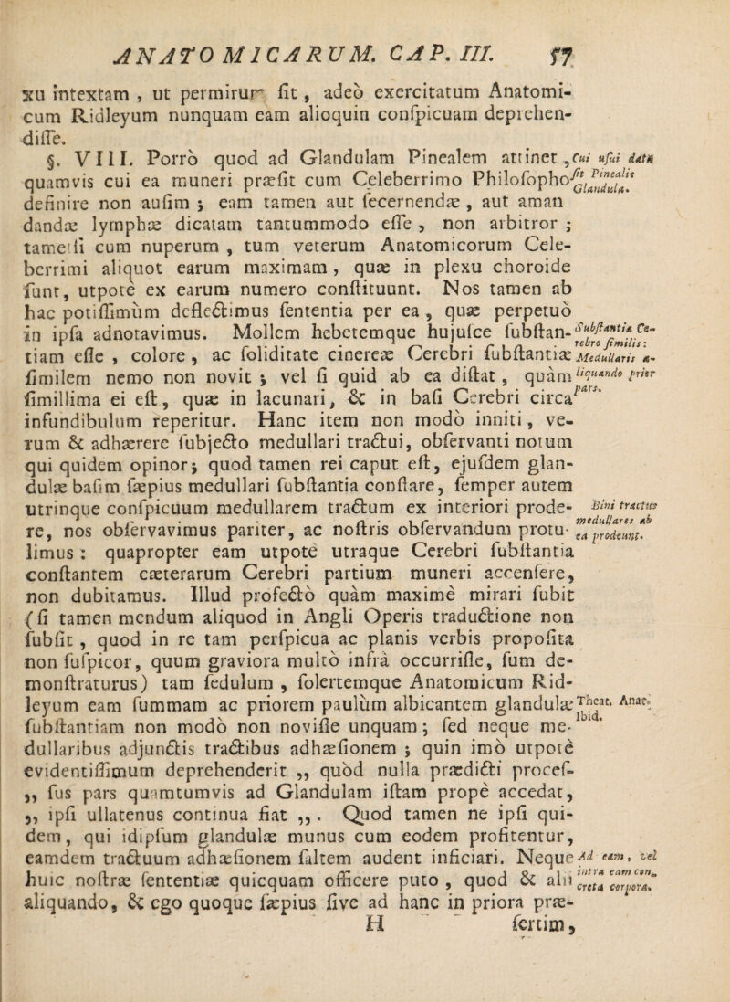 203 intextam , ut permirur fit, adeo exercitatum Anatomi¬ cum Ridleyum nunquam eam alioquin confpicuam deprehen¬ di fle, VIII. Porro quod ad Glandulam Pinealem attinet «/«* data quamvis cui ea muneri pradit cum Celeberrimo Philofopho^JJ^1 definire non aufim ; eam tamen aut fecernendse , aut aman dandae lympbse dicatam tantummodo efle , non arbitror ; tam e di cum nuperum , tum veterum Anatomicorum Cele¬ berrimi aliquot earum maximam, quas in plexu choroide funt, utpote ex earum numero conftituunt. Nos tamen ab hac potifiimiim defleftimus fententia per ea , quae perpetuo in ipfa adnotavimus. Mollem hebetemque hujufce rubftan-^^J.^- tiam efle , colore , ac foliditate cinerea Cerebri fubftantia: Medullaris a- fimilem nemo non novit j vel fi quid ab ea diflat , quam licitiando thr fimillima ei eft, quae in lacunari, & in bafi Cerebri circa7’*”’ infundibulum reperitur. Hanc item non modo inniti, ve¬ rum 6c adhaerere fubjefto medullari traftui, obfervanti notum qui quidem opinorj quod tamen rei caput eft, ejufdem glan¬ dulae baftm faepius medullari fubftantia conflare, femper autem utrinqtie confpicuum medullarem trabium ex interiori prode- Bimtracim rc, nos obfervavimus pariter, ac noltns obiervandum protu- ea l>rocieiint, limus : quapropter eam utpote utraque Cerebri fubftantia conftantem caeterarum Cerebri partium muneri accenfere, non dubitamus. Illud profebbo quam maxime mirari fubit (fi tamen mendum aliquod in Angli Operis tradu&ione non fubfit , quod in re tam perfpicua ac planis verbis propofita nonfufpicor, quum graviora mulco infra occurrifle, fum de- monftraturus) tam fedulum , folertemque Anatomicum Rid¬ leyum eam fummam ac priorem paulum albicantem glandulae^1- fubftanriam non modo non novifie unquam; fed neque me¬ dullaribus adjunbtis trabbibus adhaefionem ; quin imb utpote evidentiflimum deprehenderit ,, quod nulla prxdibbi procef- ,, fus pars qu^mtumvis ad Glandulam iftam prope accedat, 5, ipfi ullatenus continua fiat ,,. Quod tamen ne ipfi qui¬ dem, qui idipfum glandulas munus cum eodem profitentur, eamdem trabbuum adhasfionem fiiltem audent inficiari. Nequea* *** W huic noftrse fententise quicquam officere puto , quod & al aliquando, ego quoque fepius five ad hanc in priora pras- H ~  fertim, vitra eam conc creta cerjiersi*