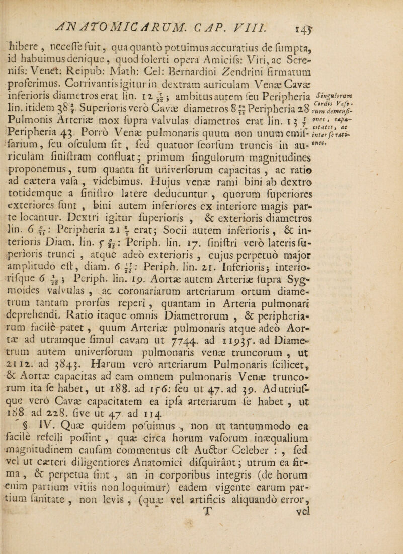 ona. hibere , neceffefuit, qua quanto potuimus accuratius de fumpta, id habuimus denique , quod folerti opera Amicifs: Viri, ac Sere- nifs; Vcnet: Reipub: Math: Cei: Bernardini Zendrini firmatum proferimus. Corrivantis igitur in dextram auriculam Venae Cavae inferioris diametros erat lin. i23H ambitus autem feu Peripheria singulorum lin. itidem 38 \ Superioris vero Cavie diametros 8 \\ Peripheria 28 fumdeLf}- Pulmonis Arteriae mox fupra valvulas diametros erat lin. 13 \ ones * Peripheria 43 Porro Vente pulmonaris quum non unumemif inter fe ratb* fanum, feu ofculum fit , fed quatuor feorfum truncis in au¬ riculam finiftram confluat ; primum Angulorum magnitudines proponemus, tum quanta lit univerforum capacitas , ac ratio ad caitera vafa , videbimus. Hujus vente rami bini ab dextro totidemque a finiftro latere deducuntur , quorum fuperiores exteriores funt , bini autem inferiores ex interiore magis par» te locantur. Dextri igitur fuperioris , &: exterioris diametros lin. 6 f7: Peripheria 21 \ erat; Socii autem inferioris, & in¬ terioris Diam. lin. f |?: Periph. lin. 17. finiftri vero lateris fu¬ perioris trunci , atque adeo exterioris , cujus perpetuo major amplitudo eft, diam. 6 ; Periph. lin. 21. Inferioris; interio- rifque 6 i-; Periph. lin. ip. Aortae autem Arteriae fupra Syg* moides valvulas , ac coronariarum arteriarum ortum diame¬ trum tantam prorfus reperi , quantam in Arteria pulmonari deprehendi. Ratio itaque omnis Diametrorum , &; peripheria* rum facile patet , quum Arteriae pulmonaris atque adeo Aor* tae ad utramque fimul cavam ut 7744. ad 11937. ad Diame» trum autem univerforum pulmonaris venae truncorum , ut 2112. ad 3843. Harum vero arteriarum Pulmonaris (cilicetf & Aortx capacitas ad eam omnem pulmonaris Venae trunco¬ rum ita fe habet, ut 188. ad if<S: feu ul 47. ad 39. AdutriuP- que vero Cavae capacitatem ea ipfa arteriarum fe habet , ut 188 ad 228. five ut 47 ad 114 § IV. Quae quidem pofuimus , non ut tantummodo ea facile refelli poflint , quae circa horum vaforum inaequalium magnitudinem caufam commentus eft Audhor Celeber : , fed vel ut eae teri diiigentiores Anatomici difquirant; utrum ea fir¬ ma , 6c perpetua fint , an in corporibus integris (de horum enim panium vitiis non loquimur) eadem vigente earum par¬ tium lanitate , non levis , (quae vel artificis aliquando error, T vel