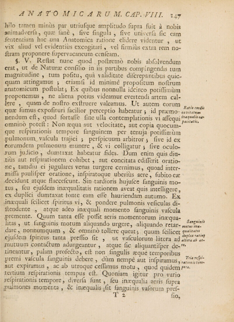 H7 h;lo tamen minus par utriufque amplitudo fupra fuit a nobis aninvadverfa, quse fime , fi ve fingula , five univeffa fic eam fententiam hac .una Anatomica ratione elidere videntur , ut vix aliud vel evidentius excogitari , vel firmius extra rem no- flram proponere fupervacaneum cenfeam. §. Vu Reflat nunc quod poftremo nobis abfolvendum erat, ut de Naturae confilio in iis partibus compingendis tum magnitudine , tum pofitu, qua validitate diferepantibus quic- quam attingamus > etiam fi id minime propofitum nofirum anatomicum poftulatj Ex quibus nonnulla idcirco potiflimum proponemus , ne aliena potius videamur evertendi artem cal¬ lere , quam-de noftro exftruere valeamus. Ut autem eorum . quae fumus expofituri facilior perceptio habeatur 5 id prserno* cavultTj nendum eft, quod fortafte fine ulla contemplationis vi aflequi****?4^** omnino poteil: Non aequa aut velocitate, aut copia quocum-^ que refpirationis tempore fanguinem per tenuja potiflimum .pulmonutrL vafcula trajici perfpicuum arbitror 5 five id ex eorumdem pulmonum munere vi colligatur j five oculo- rum judicio , dumtaxat habeatur fides. Dum enim quis diu¬ tius aut re fpi rationem cohibet , aut concitata edi (Terit oratio¬ ne, tamdiu ei jugulares venas turgere cernimus, quoad inter* nfifia paulifper oratione, infpiratoque uberius aere, fubitoese •decidunt atque flaccefcunt. Sin tardioris hujufce fanguinis mo¬ tus , feu ejufdem inaequalitatis rationem aveat quis intclligere, cx duplici dumtaxat fonte eam efle hauriendam autumo. Ex .inaequali fcilicet fpiritus vi, & pondere pulmonis veficulas di- ilendente , atque adeo inaequali momento fanguinis vafcula premente. Quum tanta efle p olfit aeris momentorum inaqua- litas, ut fanguinis motum aliquando urgete, aliquando -retat- dare, nonnumquam, & omnino tollere queat 5 quum fcilicet HUAlitAttt. ejufdem fpiritus tanta preffio fit , ut vafculorutn latera adS“J«? mutuum conta&um adurgeantur , atque fic aliquantifper dc-rr* nneantui, palam prorecto, eft non fingulis seque temporibus premi vafcula fanguinis debere, dum nempe aut infpiramus,,,^^ aut expnamus , ac ab utroque cefiamus motu , quod quidem/”rrt* tertium refpirationis tempus eft. Quoniam igitur pro vario refpirationis tempore, diveria fiunt, feu inaequalia aeris fupra .pulmones momenta , & inaequalis |fit fanguinis vaforum pref- T 2 • fio.