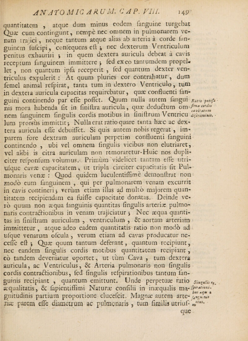 AN A TO MIC A RU AI- C A P. FI1L 14pT quantitatem , atque dum minus eodem fanguine turgebat Qua: cum contingunt, nempe ncc omnem in pulmonarem ve¬ nam trajici , neque tantum atque alias ab arteria a corde (an- guinem Tufcipi, conlequens eft * nec dexterum Ventriculum penitus exhauriri j in quem dextera auricula debeat a cavis receptum fanguinem immittere j fed exeo tanturndem propel* let , non quantum ipfa receperit , fed quantum dexter ven¬ triculus expulerit : At quum pluries cor contrahatur , dum femel animal refpirat, tanta tum in dcxtero Ventriculo, tum in dextera auricula capacitas requirebatur, quae confluenti (an¬ guini continendo par efle poflet. Quum nulla autem (angui Ratto potif- nis mora habenda fit in finifira auricula, quas dedu&um Om^ma,cord,s nem fanguinem fingulis cordis motibus in finifirum Ventricu difcriminiso • lum proreus immittit j Nulla erat ratio quare tanta haec ac dex¬ tera auricula efle debuiflet. Si quis autem nobis regerat , im¬ parem fore dextram auriculam perpetim confluenti fanguini continendo , ubi vel omnem lingulis vicibus non elutriaret, vel alibi is citra auriculam non remoraretur-Huic nos dupli¬ citer refponfum volumus,- Primum videlicet tantam efle utri- ulque cavas capacitatem, ut tripla circiter capacitatis fit Pul¬ monaris venas : Quod quidem luculentrflime demonftrat non modo eum fanguinem , qui per pulmonarem venam excurrit in cavis contineri 5 veriim etiam illas ad multo majorem quan¬ titatem recipiendam ea fuifle capacitate donatas. Deinde ve¬ ro quum non aequa (anguinis quantitas fingulis arteriae pulmo¬ naris contra&ionibus in venam trajiciatur 3 Nec aequa quanti¬ tas in finiftram auriculam , ventriculum , & aortam arteriam 5 immittetur , atque adeo eadem quantitatis ratio non modo ad iilque venarum ofcula , verum etiam ad cavas producatur ne- cefle efl * Quae quum tantum deferant, quantum recipiunt, nec eandem fingulis cordis motibus quantitatem recipiant, eo tandem deveniatur oportet, ut tum Cava , tum dextera auricula, ac Ventriculus, Arteria pulmonaris non fingulis cordis contradlionibus, fed fingulis refpirationibus tantum (an¬ guinis recipiant , quantum emittunt. Unde perpetuas ratio sin^Uir^ ajqualitatis, & fapientiflimi Naturas confilii in inaequalis ma-^satt0^l gnitudinis partium proportione clucefcit. Magnas autem arte-fangmni* xix parem efle diametrum ac pulmonaris , tum flmilis utriuf* que