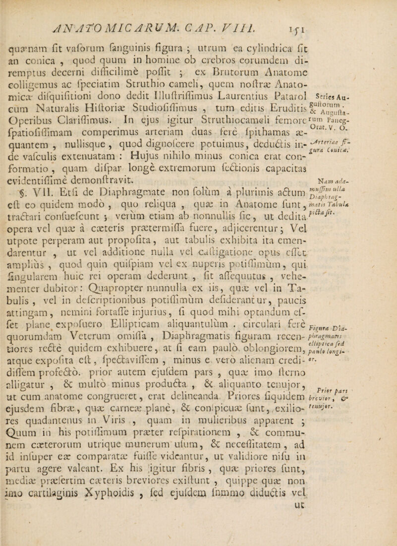 vlN ATO MIC A RU M. GAP. VIII. quinam fit vaforum fanguinis figura ; utrum ea cylindrica fit an conica , quod quum in homine ob crebros eorumdem di¬ remptus decerni difficilime poffit ; ex Brutorum Anatome colligemus ac fpeciatim Struthio cameli, quem noftrx Anato¬ mica' difquifitioni dono dedit Illufiriffimus Laurentius Patarol s?riCsAu- cum Naturalis Hilloriae Studiofifiimus , tum editis Eruditis Operibus Clariflimus. In ejus igitur Struthiocameli femorernm Pancg- fpatiofifiimam competimus arteriam duas fere fp it ha mas x- v-°* quantem , nullisque, quod digno! cere potuimus, dedudis in- de vafculis extenuatam : Hujus nihilo minus conica erat con-**** formatio , quam difpar longe extremorum fedtionis capacitas evidentiffime demcnftravit. Nam cuia- §. V11. Et fi de Diaphragmate non folum a plurimis aftum cft eo quidem modo , quo reliqua , quas in Anatome funt j matis Tabula, tradar i confuefcunt , verum etiam ab nonnullis fic, ut deditaPaaItm opera vel quae a exteris praetermifla fuere, adjicerentur; Vel utpote perperam aut propofita, aut tabulis exhibita ita emen¬ darentur , ut vel additione nulla vel ca(ligatione opus dTct amplius , quod quin quifpiam vel ex nuperis potifiimum, qui lingularem huic rei operam dederunt , fit aftequutus , vehe¬ menter dubitor: Quapropter nonnulla ex iis, quae vel in Ta¬ bulis , vel in deferiptionibus potifiimum defiderantur, paucis attingam, nemini fortafie injurius, fi quod mihi optandum ef¬ fiet plane exp.ofuero Ellipticam aliquantulum . circulari fere Fi quorumdam Veterum omifia , Diaphragmatis figuram recen- phragmatt s tiores rede quidem exhibuere, at fi eam paulo, oblongiorem, 'plTiXrgi atque expolita elt, fpedavifiem , minus e vero alienam credi -or- difiem profedto. prior autem ejuldem pars , qux imo fterno alligatur , & multo minus produda , 6c aliquanto tenujor, ut cum anatome congrueret, erat delineanda Priores fiquidem brcv!”fa&’ ejusdem fibrae, qux carneas plane, & conlpicuas fiunt, exilio- Tt)lu)0T' res quadantenus in Viris , quam in mulieribus apparent ; Quum in his potifiimum praeter refpirationem , & commu¬ nem exterorum utrique munerum ufium, & neceflitatem , ad id infuper ex comparatas fuifie videantur, ut validiore nifij in partu agere valeant. Ex his [igitur fibris , quas priores funt, medix pradertim exteris breviores exifiunt , quippe qux non imo cartilaginis Xyphoidis , (ed ejuldem fnmmo diductis vel ut