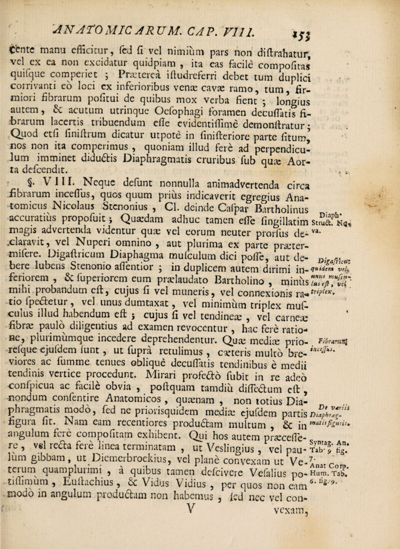 * ANATOMICARUM. CAP.F111. tente manu efficitur, fed fi vel nimium pars non diftrahatur vel ex ea non excidatur quidpiam , ita eas facile compofitas’ quifque compedet ; Pratterea iftudreferri debet tum duplici . > corrivanti eo loci ex inferioribus vente cavae ramo, tum, fir¬ miori fibrarum pofitui de quibus mox verba fient ; longius autem, & acutum utrinque Oefophagi foramen decufratis fi¬ brarum lacertis tribuendum effe evidentiffime demonftratur; Quod etfi finilhum dicatur utpote in finifteriore parte fi tum’ nos non ita comperimus , quoniam illud fere ad perpendicu¬ lum imminet didu&is Diaphragmatis cruribus fub qua: Aor¬ ta defcendit. « », §. VIII. Neque defunt nonnulla animadvertenda circa fibrarum incefius, quos quum prius indicaverit egregius Ana¬ tomicus Nicolaus Stenonius , Cl. deinde Cafpar Bartholinus accuratius propofuit; Quxdam adhuc tamen efle iingillatim stSaf magis advertenda videntur quas vel eorum neuter prorfus de-va- .claiavit, vel Nupeii omnino , aut plurima ex parte pratter- mifere. Digaftricum Diaphagma mufculum dici polfe, aut de- B;,amcU. bere lubcns Stenonio afientior j in duplicem autem dirimi in— feriorem, & (uperiorem eum pradaudato Bartholino, miniis mim probandum cft, cujus fi vel muneris, vel connexionis ra— *r tio fpedfetur, vel unus dumtaxat, vel minimum triplex muf- cuius illud habendum eft } cujus fi vel tendinem , vel carnem fibra: paulo diligentius ad examen revocentur , hac fere ratio¬ ne, plurimumque incedere deprehendentur. Qua; medix- prjo- Tibr&nutil reique ejufdem lunt, ut fupra retulimus, cx-teris multo bre- viores ac fumme tenues oblique decuflatis tendinibus e medii tendinis vertice procedunt. Mirari profe&o fubit in re adeo confpicua ac facile obvia , poftquam tamdiu difle&um eft , nondum confentire Anatomicos , quxnam , non totius Dia¬ phragmatis modo, fed ne priorisquidem media: ejufdem partis hgura lit. Nam eam recentiores produdtam multum , & *n matis figuris* angulum fcic compofitnm exhibent. Qui hos autem praecede* j c , vel lecta feie linea terminatam , ut Veslingius , vel pau- Tab-af’tig.* Ium giboam, ut Oiemeibroekius j vel plane convexam ut Ve-^' r terum quamplurimi , a quibus tamen defeivere Vcfalius po-Hum tX tidimum, Euftachius, & Vidlis Vidius 5 per quos non eam 6‘ modo in angulum produdhim non habemus 3 icd nec vel con-