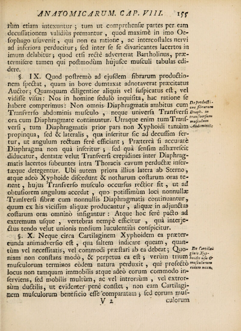 riim etiam intexuntur; tum ut comprehenfx partes per eam decufiationem validius premantur , quod maxime in imo Oe- fophago ufuvenit, qui non ea ratione , nc intercoflales nervi ad inferiora perducitur; fed inter fe fe divaricantes lacertos in imum delabitur; quod etfi redte adverterat Bartholinus, prx- termifere tamen qui poflmodum hujufce mufculi tabulas edi¬ dere. §. IX. Quod poftremo ad ejufdcm fibrarum produ&io- nem fpeclat , quam in bove dumtaxat adnotaverat prxeitatus Audior; Quamquam diligentior aliquis vel fufpicatus efl, vel vidifie vifus: Nos in homine fedulo inquifita, hac ratione fe habere comperimus: Non omnis-Diaphragmatis ambitus cum Tranfverfo abdominis mufculo , neque univerfa Tranfverfi Dta^. tn . ?T-r • _ rr-« T tranfverjum ora cum Diaphragmate conunuatur. Utraque enim tum 1 rani- mopcutuin verfi , tum Diaphragmatis prior pars non Xyphoidi tantum propinqua, fed lateralis , qua in feritur fic ad decuffim fer¬ tur, ut angulum redtum fere efficiant ; Prxterea fi accuvatc Diaphragma non qua inferitur ; fed qua fenfim adhxrefcit diducatur, dentatae velut Tranfverfi crepidines inter Diaphrag¬ matis lacertos fubeuntes intra Thoracis cavum perdudtx infer- txque detegentur. Ubi autem priora illius latera ab Sterno, atque adeo Xyphoide difcedunt 6c notharum collarum oras te¬ nent , hujus Tranfverfo mufculo occurfus redlicr fit , ut ad obtufiorem angulum accedat , quo potiffimum loci nonnullx Tranfverfi fibrx cum nonnullis Diaphragmatis continuantur, quum ex his vicifiim aliqux producantur , aliquae in adjundtaa collarum oras omnino infigantur : Atque hoc fere padlo ad extremum ufque , vertebras nempe efficitur , qua interje- dlus tendo velut unionis medium luculentius confpicitur. §. X. Neque circa Cartilaginem Xyphoidem ea praeter¬ eunda animadverfio efl , qua faltem indicare queam , quan¬ tum vel neceffitatis, vel commodi prxflari ab ea debeat; Quo- vertit** niam non conflans modo, oc perpetua ea elt ; verum trium boidu«ju& mufculorum terminos eodem natura perduxit, qui profedto locus non tamquam immobilis atque adeo eorum commodo in- ferviens, fed mobilis multum, ac vel introrsum , vel extror- sum dudtilis, ut evidenter pene conflet , non eam Cartilagi¬ nem mufculorum beneficio efle 'comparatam ; fed eorum mul-