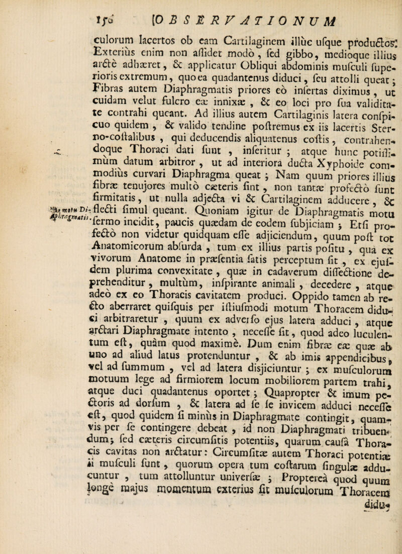 culorum lacertos ob cam Cartilaginem illuc ufque produ&cs: Exterius enim non allidet modo, fed gibbo, medioque illius* arfte adhaeret, 5c applicatur Obliqui abdominis mufculi fupe- rioris extremum, quoea quadantenus diduci, feu attolli queat; Fibras autem Diaphragmatis priores eo infertas diximus , ut cuidam velut fulcro ex innixa: , eo loci pro fua validita¬ te contrahi queant. Ad illius autem Cartilaginis latera confpi- cuo quidem , & valido tendine poliremus ex iis lacertis Ster- no-coilalibus , qui deducendis aliquatenus collis, contrahen- •c doque Thoraci dati funt , inferitur ; atque hunc potiffi- mum datum arbitror , ut ad interiora dufta Xyphoide com¬ modius curvari Diaphragma queat ; Nam quum priores illius fibras tenujores multo aeteris fint , non tantae profedo funt firmitatis, ut nulla adjedta vi &: Cartilaginem adducere , 6c fimul queant. Quoniam igitur de Diaphragmatis motu *n,fermo incidit, paucis quaedam de eodem fubjiciam $ Etfi pro¬ fecto non videtur quidquam efte adjiciendum, quum poft tot Anatomicorum abfurda , tum ex illius partis pofitu , qua ex vivorum Anatome in pnefentia latis perceptum fit , ex ejul- dem plurima convexitate, qua; in cadaverum difle&ione de¬ prehenditur , multum, infpirante animali , decedere , atque adeo ex eo Thoracis cavitatem produci. Oppido tamen ab re- €to aberraret quifquis per ifiiufmodi motum Thoracem didu¬ ci arbitraretur , quum ex adverfo ejus latera adduci, atque ardtari Diaphragmate intento , necefle fit, quod adeo luculen¬ tum eft, qu5m quod maxime. Dum enim fibrae ese qua: ab uao ad aliud latus protenduntur , Sc ab imis appendicibus, vel ad fummum , vel ad latera disjiciuntur ; ex mulculorutn motuum lege ad firmiorem locum mobiliorem partem trahi atque duci quadantenus oportet; Quapropter & imum pe¬ ctoris ad dorfum , & latera ad fe le invicem adduci necefle eft, quod quidem fi minus in Diaphragmate contingit, quam¬ vis per fe contingere debeat , id non Diaphragmati tribuem dum> led exteris circumlitis potentiis, quarum caufa Thora¬ cis cavitas non arctatur; Oircumfitx autem Thoraci potentix ii mufculi funt, quorum opera tum coftarum finguix addu¬ cuntur , tum attolluntur univerfx ; Propterca quod quum longe majus momentum exterius fit mulculorum Thoracem didu«