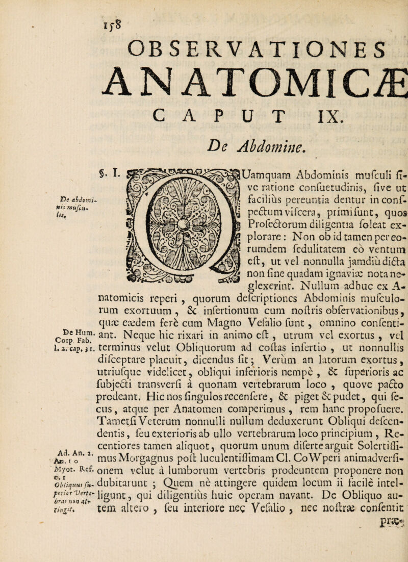 if8 OBSERVATIONES ANATOMICE CAPUT IX. De Abdomine. Uamquam Abdominis mufculi (x- ve ratione confuetudinis, five ut facilius pereuntia dentur inconf- peftum vifcera, primifunt, quos Profeftorum diligentia foleat ex¬ plorare: Non ob id tamen per eo- rumdem fedulitatem eo ventura eft, ut vel nonnulla jamdiiidifta non fine quadam ignavix nota ne¬ glexerint. Nullum adhuc ex A- natomicis reperi , quorum deferiptiones Abdominis mufculo- rum exortuum, & infertionum cum nofiris obfervationibus, qux exdem fere cum Magno Vefalio funt , omnino confenti- DcHum. ant. Neque hic rixari in animo efb , utrum vel exortus , vel Corp Fab. . 1 in 1 l.z.cap, 3i. terminus velut Obliquorum ad collas inlertio , ut nonnullis difeeptare placuit, dicendus fit; Verum an latorum exortus, utriufquc videlicet, obliqui inferioris nemp& , & fuperioris ac fubjedi transverfi a quonam vertebrarum loco , quove padlo prodeant. Hic nos fingulosrecenfere, &; piget Se pudet, qui fe- cus, atque per Anatomen compcrimus, rem hanc propofuere. Tam et fi Veterum nonnulli nullum deduxerunt Obliqui defeen- dentis, feu exterioris ab ullo vertebrarum loco principium , Re- centiores tamen aliquot, quorum unum difertearguit Solcrtifli- o *’ mus Morgagnus poli luculentifiimamCl. CoWpcri animadverfi- Myot. Ref. Qnem velut a lumborum vertebris prodeuntem proponere non Obliquus fu- dubitarunt ; Quem ne attingere quidem locum ii facile intel- ferhr verte-qui diligentius huic operam navant. De Obliquo au- tw&it* tem altero , feu interiore neg Vefalio , nec noitrai conlentin prae-»;