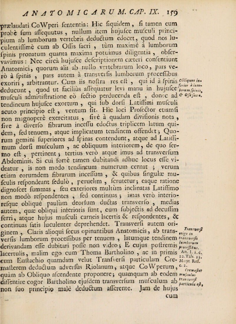 ; * praelaudati CoWpcri fententia: Hic fiquidem , fi tamen cum probe fum affequutus , nullum item hujufce mulculi princi¬ pium ab lumborum vertebris dcdu&um edocet, quod nos lu- culentiflime cum ab Offis facri , tum maxime a lumborum fpinis pronatum quanta maxima potuimus diligentia , obfer- vavimus : Nec circa hujufce deferiptionem cteteri confentiunt Anatomici, quorum alii ab nullo vertebrarum loco, pars ve¬ ro a fpinis , pars autem a transverfis lumborum proceffibus exoriri, arbitrantur. Cum iis noftra rescit , qui id a fpinis deducunt , quod ut facilius affequatur levi manu in hujufce borttm fpinis* mufculi adminiftratione eo feftio perducenda eft , donec ad ^ tendineum hujufce exortum , qui fub dorfi I.atiffimi mufculi acuto principio eft , ventum fit. Hic loci Profedtor etiamfi non magnopere exercitatus , five a quadam divifionis nota , five a diverfo fibrarum inceffu edo&us triplicem latum qui¬ dem, fedtenuem, atque implicatum tendinem offendet; Quo¬ rum gemini fupenores ad fpinas contendunt, atque ad Eauffi- mum dorfi mulculum , ac obliquum interiorem, de quo fer¬ ino eft , pertinent; tertius vero atque imus ad transverfum Abdominis. Si cui forte tamen dubitandi adhuc locus effie vi¬ deatur , is non modo tendineum numerum cernat ; , verum etiam eorumdem fibrarum inceffium , & quibus fingulae mu- fculis refpondeant fedulo , peruelim , ferutetur; eaque ratione dignofeet fummas , feu exteriores multum inclinatas Latiffimo non modo refpor.dentes , fed continuas ; imas vero interio- refque oblique paulum deorlum duftas transverlo , medias autem, quse obliqui interioris fune, cum fubjedtis ad decuffim ferri, atque hujus mufculi carneis lacertis & refpondentes, £c continuas fatis luculenter deprehendet. Transverfi autem ori¬ ginem , Claris alioqui fecus opinantibus Anatomicis, ab trans- verfis lumborum proceffibus per tenuem , latumque tendinem derivandam effie dubitari poffe non video; E cujus poftremis^”^”™ lacertulis, malim ego cum Thoma Bartholino , ac in primis ;Anrj)-i.c. cum Eulfachio quamdam velut Tranfverfi particulam Cre-Moy^”- mafterem dcdudlum adverfus Riolanum, atque CoWperum, c quam ab Obliquo afeendente proponere; quamquam ab eodem diffentire cogor Bartholino ejufdem transverfum mufculum ab^. non fuo principio male deducium afferente. Jam de hujus cum