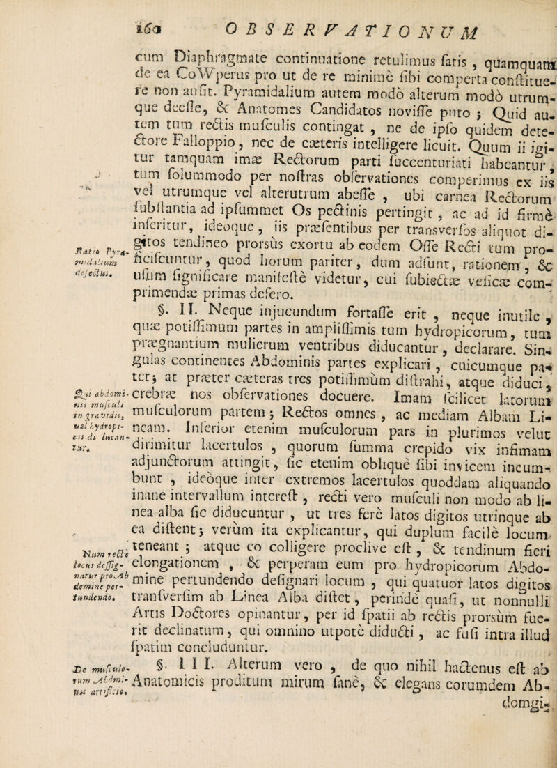 J?dt /e P\rt Tntdxhum dejectus. abdomi ms mufcuh tn gravidis, XieL kydrtipi- en di luenti • lur, 'Num re fle locus de [fig¬ it atur pro^Alt domine per~ tundendo. £>e mufculo- rum tAbdmi’ tus artificio. c iiii Diaphi agmate continuatione retulimus fatis 9 quamquamf t!e ea CoWperus pro ut de re minime fibi comperta conftitue- re non aufit. Pyramidalium autem modo alterum modd utrum¬ que deefie, & Anatomes Candidatos novifle puto ; Quid au. tem tum redis mufculis contingat , ne de ipfo quidem dem- dore Palloppio, nec de exteris intelligere licuit. Quum ii igi¬ tur tamquam imae Rectorum parti luccenturiati habeantur tum folummodo per noftras obfervationes competimus ex iis vel utrumque vel alterutrum abelTe , ubi carnea Rectorum iublrantia ad lpfuramet Os pectinis pertingit, ac ad id firme infentur, ideoque, iis praebentibus per transverfos aliquot di¬ gitos tendineo prorsus exortu ab eodem Ofie Redi tum pro- ficifcuntur, quod horum pariter, dum adfunt, rationem , & ulum fignificare manifefie videtur, cui fubisdte vehem com- primendsc primas defero. §. II. Neque injucundum fortafle erit , neque inutile, qum potilfimum paites in ampiifiimis tum hydropicorum, tum praegnantium mulierum ventribus diducantur, declarare. Sina gulas continentes Abdominis partes explicari, cuicumaue pa- tetj ac piretei ceteras tres potiilimum diftrahi, atque diduci* crebrae nos obfervationes docuere. Imam (cilicet latorum mufculorum partem; Redos omnes , ac mediam Albam Li¬ neam. Inferior etenim mufculorum pars in plurimos veluc dirimitur lacertulos , quorum fumma crepido vix infimam adjunctoium attingit, fic etenim oblique libi invicem incum¬ bunt , ideoque inter extiemos lacertulos quoddam aliquando inane intervallum intereft , redi vero mufculi non modo ab li¬ nea alba fic diducuntur , ut tres fere latos digitos utrinque ab ea diftent; verum ita explicantur, qui duplum facile locum teneant ; atque eo colligere proclive eft, & tendinum fieri elongationem , & perperam eum pro hydropicorum Abdo¬ mine pertundendo defignari locum , qui quatuor latos digitos tranfverfim ab Linea Aiba diltet, perinde quafi, ut nonnulli Artis Dodores opinantur, per id fpatii ab redis prorsum fue¬ rit declinatum, qui omnino utpote didudi, ac fufi intra illud fpatim concluduntur. §. 1 1 I. Alterum vero , de quo nihil ha&enus eft ab Anatomicis proditum mirum fane, & elegans eorumdem Ab- domgi-.