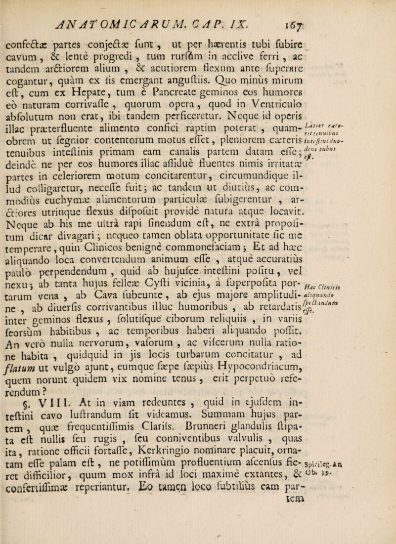 r*!t- us 167 confcdlas partes conjedsc funt , ut per haerentis tubi fubirc cavum , & lente progredi , tum rurfdm in ncclivc ferri , ac tandem ar&iorcm alium , 6c acutiorem flexum ante fuperare cogantur, quam ex iis emergant angufliis. Quo minus mirum eft, cum ex Hepate, tum e Pancreate geminos eos humores eo naturam corrivafle , quorum opera, quod in Ventriculo abfolutum non erat, ibi tandem perficeretur. Neque id operis illae praeterfluente alimento confici raptim poterat , quam- obrem ut fegnior contentorum motus eflet, pleniorem exteris intejltnidu»- tenuibus inteflinis primam eam canalis partem datam effc • (^nt tubiiS deinde ne per eos humores illae affidue fluentes nimis irritatx partes in celeriorem motum concitarentur, circumundique il¬ lud colligaretur, neceflc fuit; ac tandem ut diutius, ac com¬ modius euchymx alimentorum particulas fubigerentur , aY- cliores utrinque flexus difpofuit provide natura atque locavit. Neque ab his me ultra rapi Anendum efl, ne extra propoli- tum dicar divagari; nequeo tamen oblata opportunitate iic me temperare ,quin Clinicos benigne commonefaciam; Et ad hxc aliquando loca convertendum animum efle , atque accuratius paulo perpendendum, quid ab hujufce inteflini politu, vei nexu; ab tanta hujus felleae Cyfti vicinia, a fhperpofita por- Hac Cltnich tarum vena , ab Cava fubeunte, ab ejus majore amplitudi- aliquando ne , ab diuerfis corrivantibus illuc humoribus , ab retardatis^f',”‘/wn inter geminos flexus , folutifque ciborum reliquiis , in variis feorsum habitibus , ac temporibus haberi aliquando poffia An vero nulla nervorum, vaforum , ac vifcerum nulla ratio¬ ne habita , quidquid in jis locis turbarum concitatur , ad flatum ut vulgo ajunt, eumque fiepe fiepius Hypocondriacum, quem norunt quidem vix nomine tenus, erit perpetuo refe¬ rendum ? # §. VIII- At in viam redeuntes , quid in ejufdcm in- teftini cavo luftrandum fit videamus. Summam hujus par¬ tem , qux frequentiffimis Clariis. Brunneri glandulis ftipa- ta efl nullis feu rugis , fcu conniventibus valvulis , quas ita, ratione officii fortafic, Kerkringio nominare placuit, orna¬ tam efle palam efl , ne potiffimum profluentium afcenfus fie- spicilegia ret difficilior, quum mox infra id loci maxime extantes, & oU confeniffimas reperiantur. lio tamen loco lubtilius eam par¬ tem