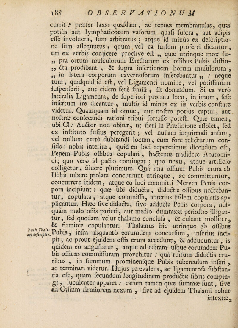 jrtj rfefsriptic currit * praeter laxas quafdam , ac tenues membranulas, quas potius aut lymphaticorum vaforum quali fulcra , aut adipis die involucra, fum arbitratus ; atque id minus ex defcriptio- ne fum aftequutus \ quum.vel ea furfum proferri dicantur , uti ex verbis conjicere proclive eft „ qux utrinque mox fu- „ pra ortum mufculorum Erectorum ex ofiibus Pubis diftin- 3, Cta prodibant , 6c fupra infertionem horum mufulorum , „ in latera corporum cavernoforum inferebantur „ : neque tum 3 quidquid id eft, vel Ligamenti nomine, vel potiffiminn fufpenforii 5 aut ddem fere fimili , fit donandum. Si ea vero infertum ire dicantur , multo id minus ex iis verbis conflare videtur. Quamquam id omne, aut noflro potius captui, aut noftrx eonfecandi rationi tribui fortafie poteft. Qux tamen, ubi Cl: Auftor non obiter, ut fieri in Praefatione afTolet, fed ex inftituto fufius peregerit ; vel nullam inquirendi anfam , vel nullum certe dubitandi locum, eum fore relicturum con¬ fido: nobis interim , quid eo loci repererimus dicendum eft, Penem Pubis offibus copulari , hadtenus tradidere Anatomi¬ ci; quo vero id padlo contingat ; quo nexu, atque artificio colligetur, filuere plurimum. Quii ima ofiium Pubis crura ab Ifchn tubere prolata concurrunt utrinque , ac committuntur, concurrere itidem, atque eo loci committi Nervea Penis cor¬ pora incipiunt : qux ubi didufta , diduftis offibus nefteban- tur, copulata, atque commifta, anterius iifdem copulatis ap¬ plicantur. Haec five didudta, five adducta Penis corpora, nuf- quam nudo oftis parieti , aut medio dumtaxat perioftio illigan¬ tur j fed quodam velut thalamo conclufa , &: cubant molliter 5 firmiter copulantur. Thalamus hic utrinque rb ofiibus 'BPubis, infra aliquanto eorumdem concurfum , inferius inci¬ pit; ac prout eju(dem offis crura accedunt, Sc adducuntur, is quidem eo anguftatur , atque ad editam ufque eorumdem Pu¬ bis offium commifiuram provehitur ; qua rurfum diduftis cru¬ ribus , in fummum prominenfque Pubis tuberculum inferi r ac terminari videtur. Hujus prxvalens, ac ligamentofa fubftan- tia eft, quam fecundum longitudinem produdlis fibris compin¬ gi , luculenter apparet: earum tamen qux fummae funt, five &d Offium firmiorem nexum ? five ad ejufdem Thalami robur intexere 5