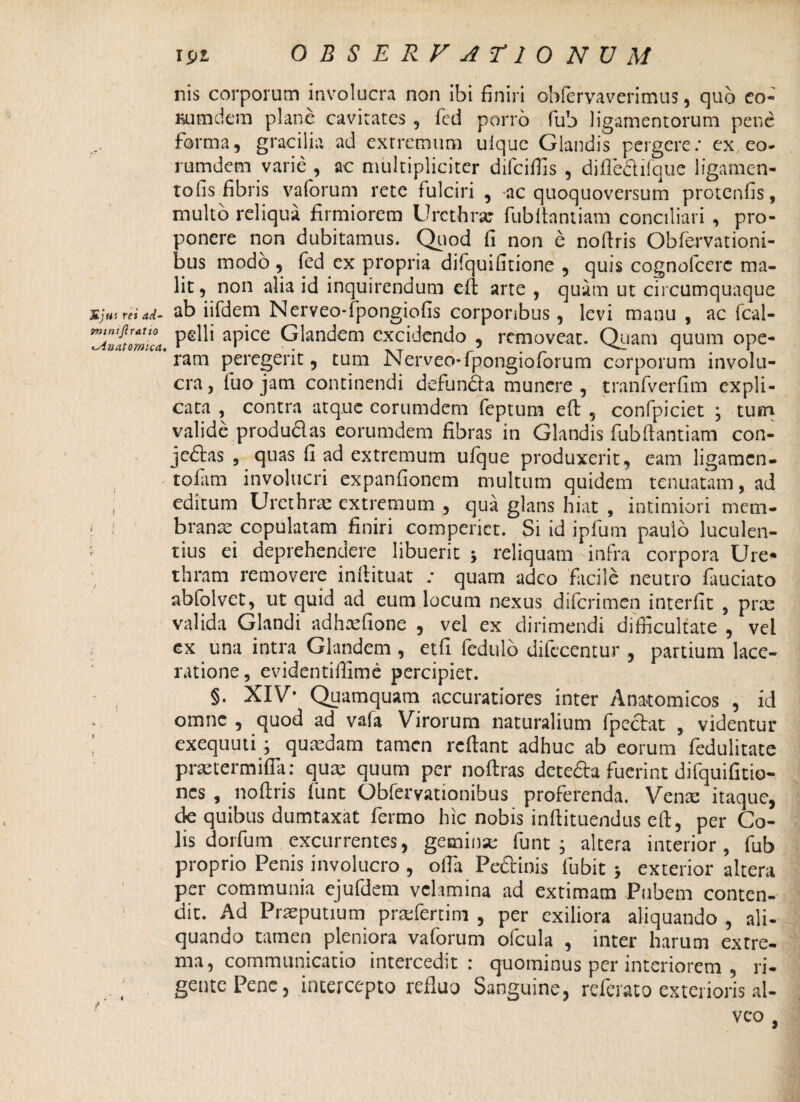 Sj tii rei ad- mimjlratio iMnatomica» I nis corporum involucra non ibi finiri obfervaverimus, quo eo- Bumdem plane cavitates , fcd porro fub ligamentorum pene forma, gracilia ad extremum uique Glandis pergere: ex eo- rumdem varie , ac multipliciter difeiffis , diflefiifquc ligamen- tofis fibris vaforum rete fulciri , ac quoquoversum protenfis, multo reliqua firmiorem Urethra; fubllantiam conciliari , pro¬ ponere non dubitamus. Quod fi non e nofiris Obfervationi- bus modo , fed ex propria difquifitione , quis cognofcerc ma¬ lit , non alia id inquirendum elt arte , quam ut circumquaque ab iifdem Nerveo-fpongiofis corporibus , levi manu , ac fcal- pelli apice Glandem excidendo , removeat. Quam quum ope¬ ram peregerit, tum Nerveo-fpongioforum corporum involu¬ cra , fuo jam continendi defundi a munere , tranfverfim expli¬ cata , contra atque corumdem feptum efi: , confpiciet ; tuin valide produdas eorumdem fibras in Glandis fiibftantiam con¬ jectas , quas fi ad extremum ufque produxerit, eam ligamen- tofim involucri expanfionem multum quidem tenuatam, ad editum Urethrae extremum , qua glans hiat , intimiori mem¬ branae copulatam finiri comperict. Si id ipfum paulo luculen¬ tius ei deprehendere libuerit reliquam infra corpora Ure¬ thram removere inftituat : quam adeo facile neutro fauciato abfolvet, ut quid ad eum locum nexus diferimen interfit , prae valida Glandi adhxfione , vel ex dirimendi difficultate , vel ex una intra Glandem , etfi fedulo difccentur , partium lace¬ ratione, evidentiflime percipiet. §. XIV* Quamquam accuratiores inter Anatomicos , id omne , quod ad vafa Virorum naturalium fpecbat , videntur exequuti; quadam tamen refiant adhuc ab eorum fedulitate praetermifla: qua: quum per noftras deteCla fuerint difquifitio- nes , noftris funt Obfervationibus proferenda. Vena: itaque, de quibus dumtaxat fermo hic nobis inftituendus efi:, per Co¬ lis dorfum excurrentes, gemina: funt; altera interior, fub proprio Penis involucro , offia Pe&inis fubit ; exterior altera per communia ejufdem velamina ad extimam Pubem conten¬ dit. Ad Praeputium praefertim , per exiliora aliquando , ali¬ quando tamen pleniora vaforum ofcula , inter harum extre¬ ma, communicatio intercedit: quominus per interiorem , ri¬ gente Pene, intercepto refluo Sanguine, referat o exterioris al¬ veo , <