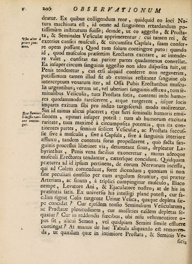 deatur. Ex quibus colligendum reor, quidquid eo loci Na- tura machinata eft , id omne ad fanguinem retardandum po- tillimum inflaturum fuifle; deinde, ut eo aggelto, & Prolta- vfut mittr ;ta’ ^ Seminales Veficula: apprimerentur ; cui tamen rei . & prim ftny extenus confiti mulculi, & circumlita Capfiila, luam confer* re opem poflunt; Quod tum folum contingere puto: quando id , quod mulculos pratfertim (ireclores excitare , ac intende- ya*et » cqnfitas eas pariter partes quadantenus convellat. Ea mluper circum languinis aggeftio non ideo difpofita luit,ut Penis tenderetur , cui etli aliquid conferre non negaverim potifflmum tamen illud fit ab exterius reftitante liinguine ob interceptum venarum iter, ad Olla Pubis Ereftoribus mulcu- lisurgentiouss verum ut, vel uberiori languinis affluxu, tum fe¬ minalibus Veliculis, tum Proflata fotis, contenti inibi humo¬ res quodammodo rarefcerent , atque turgerent , iifque locis impares exiturn fibi pro indito turgefcendi modo molirentur. £H*Smi»i,Kr10 lta minus alicui placeret ■, ejus fieri feminalis humoris emil- irtt m 1 °pinan !nfuper Potdl : mm ab humorum excitata ' rantate, tum maxime a circumpollta potentia, qua ita con¬ tinentes partes feminis fcilicet Vcfcul*, ac Proflata fuccuf- ix live a mufculis , five a Capfula , live a fanguinis interiore affluxu, tandem contenta foras propellerent , quo fadfca fan¬ guinis proccflui liberiore via, detumeant Unus, depleatur La¬ byrinthus , Penis vena facilius exoneretur , minus adeoque mufculi Erectores tendantur, caeterique concidant. Quidquam prxterea ad id ipfum pertinens, de eorum Nervorum inceflu qu. ad Colem contendunt, foret dicendum } quoniam ii non fine peculiari confiho per eum angulum feruntur, qui pratter Arteriam, ac linum , a triplici compingitur mufculo, Iliaco nempe, Levatore Ani , &; Ejaculatore noftro; at de his in pnefentia latis. Ex umverfis his intelligi plane poteft, cur fa- C: ais ngeat Colis turgente Urina: Velica, quaque depleta fe- pe concidat . Cur ejufdem tenfio Seminalium Velicularum, ac Proflata: plenitudinem , cur mollities eafdem depletas fe- quatur ? Cur m reddendis fcecibus, ubi nifu vehementiore o- pus fit , aucui Semen , vel quidpiam Semini fimile effluere contingat? At manus de hac Tabula aliquando elt remove», da, ut quadam qu« in intimiore Proflata, &: Seminis Ve- ficis