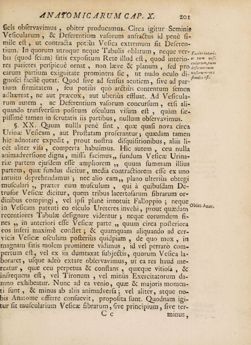 Ceis obfemvimns , obiter producamus. Circa igitur Seminis Veficularum , Sc Deferentium vaforum anfractus id pene fi- mile eft , ut contracla potius Vefica extremum fit Deferen¬ tium. In quorum utroque neque Tabulis oblatum , neque ver- bis (quod fciam) fatis expofitum Rete illud eft, quod interio-or tura res parietes perfpicue ornat , non laeve & planum , fed pro7X^l7 carum partium exiguitate prominens fic , ut nudo oculo d{-v<oru,,,reti gnofei facile queat. Quod five ad fenfus acutiem, five ad par*^*^* tium firmitatem , feu potius quo ardtius contentum femen adharreat, ne aut prrecox, aut uberius effluat.. Ad Veficula¬ rum autem , ac Deferentium vaiorum concurfum , etfi ali¬ quando tranfverfim pofitum ofculum vifum elt , quam fie- pifflme tamen in ferutatis iis partibus, nullum obfervavimus. §. XX. Quum nullla pene fint , quae quafi nova circa Urinae Veficam , aut Proflatam proterantur 5 quaedam tamen hic adnotare expedit, prout noftns difquifitionibus, aliis li¬ cet aliter vifa , comperta habuimus. Hic autem , ceu nulla animadverfione digna, mifia facimus,, fundum Veficas Urina¬ ria partem ejuldem effle ampliorem ,, quum fummam illius partem, quae fundus dicitur, media contradliorem efie ex uno intuitu deprehendamus 3 nec alio eam,, plano ulterius obtegi mufculari „ praeter eum mufculum , qui a quibufdam De- trufor Veficae dicitur, quem tribus lacertofarum fibrarum or¬ dinibus compingi , vel ipfi pianti innotuit Falloppio 3 neque in Veficam patenti eo ofculo Ureteres invehi, prout quadam 0i>iCX-Amt° recentiores Tabulas defignare videntur 3 neque eorumdem fi¬ nes „ in anteriori effle Veficae parte „ quum circa polleriora eos inferi maxime confiet 3 quamquam aliquando ad cer¬ vicis Veficas ofculum pofieriiis quidpiam , de quo mox , in magnam fatis molem prominere vidimus , id vel perraro com¬ pertum cft, vel ex iis dumtaxat fubjedtis, quorum Vefica la¬ boraret, ufque adeo extare obfervavimus, ut ea res haud me¬ reatur , quas ceu perpetua conflans , quaeque vitiofa , Sc infrequens eft, vel Tironum , vel minus Exercitatorum da¬ mno exhibeatur. Nunc ad ea venio, quae majoris momen¬ ti funt , &: minus ab aliis animadverfa; vel aliter, atque no¬ bis Anatome offerre confuevit, propofita funt. Quodnam igi¬ tur fit mufeuiarium Veficas fibrarum,five principium, five ter- C c minus, 1