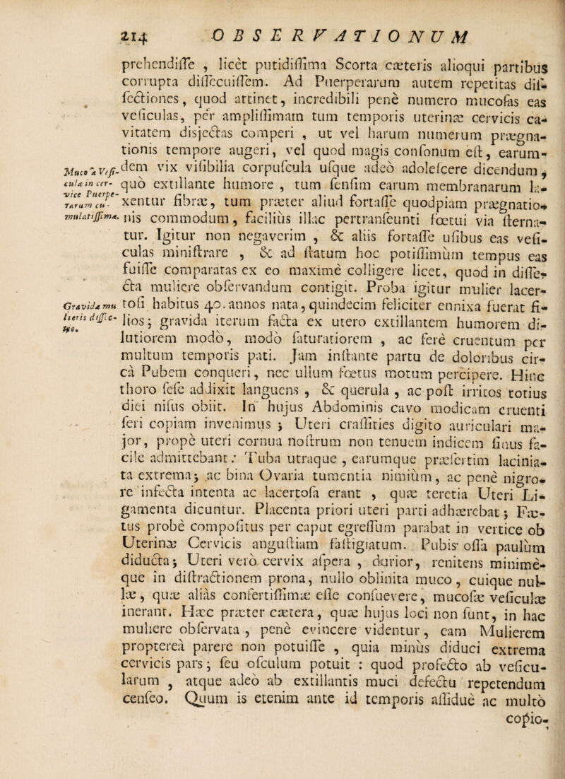 Muco 'k Veji- tuia in cer¬ vice Puerpe- Jarurn cu - muUtiJJimet, Gravid* rnu Iteris dtjfi C- t?o. 214 OBSERFJTION U M prehendifle , licet putidiffima Scorta ceteris alioqui partibus corrupta diflecuiflem. Ad Puerperarum autem repetitas dii- fcdiones, quod attinet, incredibili pene numero mucofes eas veliculas, per ampliflimarn tum temporis uterinae cervicis ca¬ vitatem disjedas comperi , ut vel harum numerum praegna¬ tionis tempore augeri, vel quod magis confonum efl, earum- dem vix vilibilia corpufcula ufque adeo adoldcere dicendum, quo extillante humore , tum fenfim earum membranarum la¬ xentur fibrae, tum .praeter aliud fortaffe quodpiam praegnatior nis commodum, facilius illae pertranfeunti fcetui via (terna- tur. Igitur non negaverim , &c aliis fortaffe ufibus eas vefi¬ culas miniflrare , & ad flatum hoc potiflimum tempus eas fu i fle comparatas cx eo maxime colligere licet, quod in differ da muliere obfervandum contigit. Proba igitur mulier lacer- tofi habitus 40.annos nata,quindecim feliciter ennixa fuerat fi¬ lios; gravida iterum fada ex utero cxtillantem humorem di¬ lutiorem modo, modo faturatiorem , ac fere cruentum per multum temporis pati. Jam inflante partu de doloribus cir¬ ca Pubem conqueri, nec ullum foetus motum percipere. Hinc thoro fefe addixit languens , & querula , ac poft irritos, totius diei nilus obiit. In hujus Abdominis cavo modicam cruenti¬ feri copiam invehimus ; Uteri craflities digito auriculari ma¬ jor, prope uteri cornua no Arum non tenuem indicem finus fa¬ cile admittebant; Tuba utraque , earumque pradertim lacinia- ta extrema; ac bina Ovaria tumentia nimium, ac pene nigro* reinfeda intenta ac lacertofa erant , quas teretia Uteri Li¬ gamenta dicuntur. Placenta priori uteri parti adhaerebat; Fic¬ tus probe compofltus per caput egreflum parabat in vertice ob Uterinae Cervicis angufliam fafligiatum. Pubis* offa paulum diduda; Uteri vero cervix afpcra , durior, renitens minime- que in diflradionem prona, nullo oblinita muco, cuique nul¬ lae, quae alias confertiflimsc efle confuevere, mucofle veficulce inerant, Hatc praeter caetera, quae hujus loci non lunt, in hac muliere obfervata , pene evincere videntur, eam Mulierem propterea parere non potuifle , quia minus diduci extrema cervicis pars; feu ofculum potuit : quod p-rofedo ab veficu- larum 9 atque adeo ab extillantis muci defedu repetendum ccufeo. Quum is etenim ante id temporis alfidue ac multo copio-