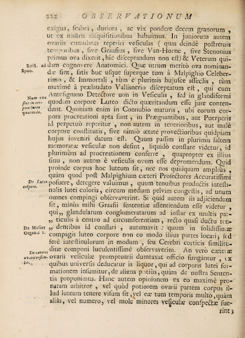 exigua, fcabra , duriora , ac vix pondere decem granorum , ut ex noftris ciifqLii(itionibus habuimus. In juniorum autem ovariis cumulatas repet iri veficulas ( quas deinde pollremis .temporibus , five Graafius , live Van-Horne , fi ve Stenonius ■ primus ova dixerit,hic difceptandum non elt) 8c Veterum qui- Epift. addam cognovere Anatomici. Quas utrum merito ova nominan- Spon’ d e fint, latis huc ufque fuperque tum a Malpighio Celeber¬ rimo , Se Immortali , tum e plurimis hujufce alfeciis , tum ' maxime a prcelaudato Vallisnerio difeeptatum eft , qui cum e uon in Veficulis , fed in glandiformi jiat in cor- quodam corpore Luteo dido quxritandum elle jure conten- r°Z!elZ. c3l]nL Quoniam enim in Connubio maturis , ubi‘ eorum cor¬ pora procreationi apta funt , in Praegnantibus, aut Puerperis id perpetuo repetitur , non autem in tenerioribus, aut male ’ corpore condituris, five nimio setate provedioribus quidpiam hujus inveniri datum cd. Quum paffim in plurimis faltem memoratae veficulae non defint , liquido conllare videtur, id plurimum ad procreationem conferre , quapropter ex illius finu , non autem e veficulis ovum ede depromendum. Quid proinde corpus hoc luteum fit, nec nos quidquam amplius , quam quod pod Malpighium ceteri Profedorcs Accurat illimi ve Luteo pofuere, detegere valuimus, quum tenuibus produdis intelri- nulis lutei coloris, circum mediam pelvim congedis, ad unum omnes compingi obfervaverinr. Si quid autem iis adjiciendum Iit, minus mihi Graafii lententis; afientiendum efie videtur , qui,, glandularum conglomeratarum ad indar cx multis par- 95 ticulis a centro ad circumferentiam , redo quali dudu ten» De Mulier „ dentibus id conflari , autumavit : quum in folidiflimse organ.c compagis luteo corpore non eo modo illius partes locari* fcd fere intelrinulorum in modum , feu Cerebri corticis fimilitu- Dec^eru^inc..comPoni luculentiflime obfervaverim. An vero crete;se ovariivt/icu* ovarii veficulx promptuarii dumtaxat officio fungamur tx quibus univerfis deducatur is liquor,qui ad corporis luteiVoi- mationem infumitur,de aliena potius,quam de noltra Senten¬ tia proponimus. Hanc autem opinionem ex eo maxime prc-‘ natam arbitror , vel quod potiorem ovarii partem corpus il¬ lud luteum tenere vifum fit^el ex tum temporis multo,quam alias, vel numero, vel mole minores veficulx confipedxe fue¬ rint >